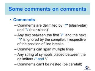 Some comments on comments
• Comments
– Comments are delimited by `/*' (slash-star)
and `*/ (star-slash)'.
– Any text between the first `/*' and the next
`*/' is ignored by the compiler, irrespective
of the position of line breaks.
– Comments can span multiple lines
– Any string of symbols placed between the
delimiters /* and */
– Comments can’t be nested (be careful!)
 