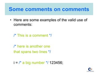 Some comments on comments
• Here are some examples of the valid use of
comments:
/* This is a comment */
/* here is another one
that spans two lines */
i = /* a big number */ 123456;
 