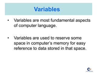 Variables
• Variables are most fundamental aspects
of computer language.
• Variables are used to reserve some
space in computer’s memory for easy
reference to data stored in that space.
 
