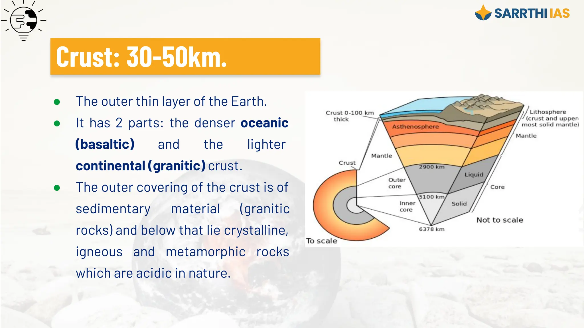● The outer thin layer of the Earth.
● It has 2 parts: the denser oceanic
(basaltic) and the lighter
continental (granitic) crust.
● The outer covering of the crust is of
sedimentary material (granitic
rocks) and below that lie crystalline,
igneous and metamorphic rocks
which are acidic in nature.
Crust: 30-50km.
 