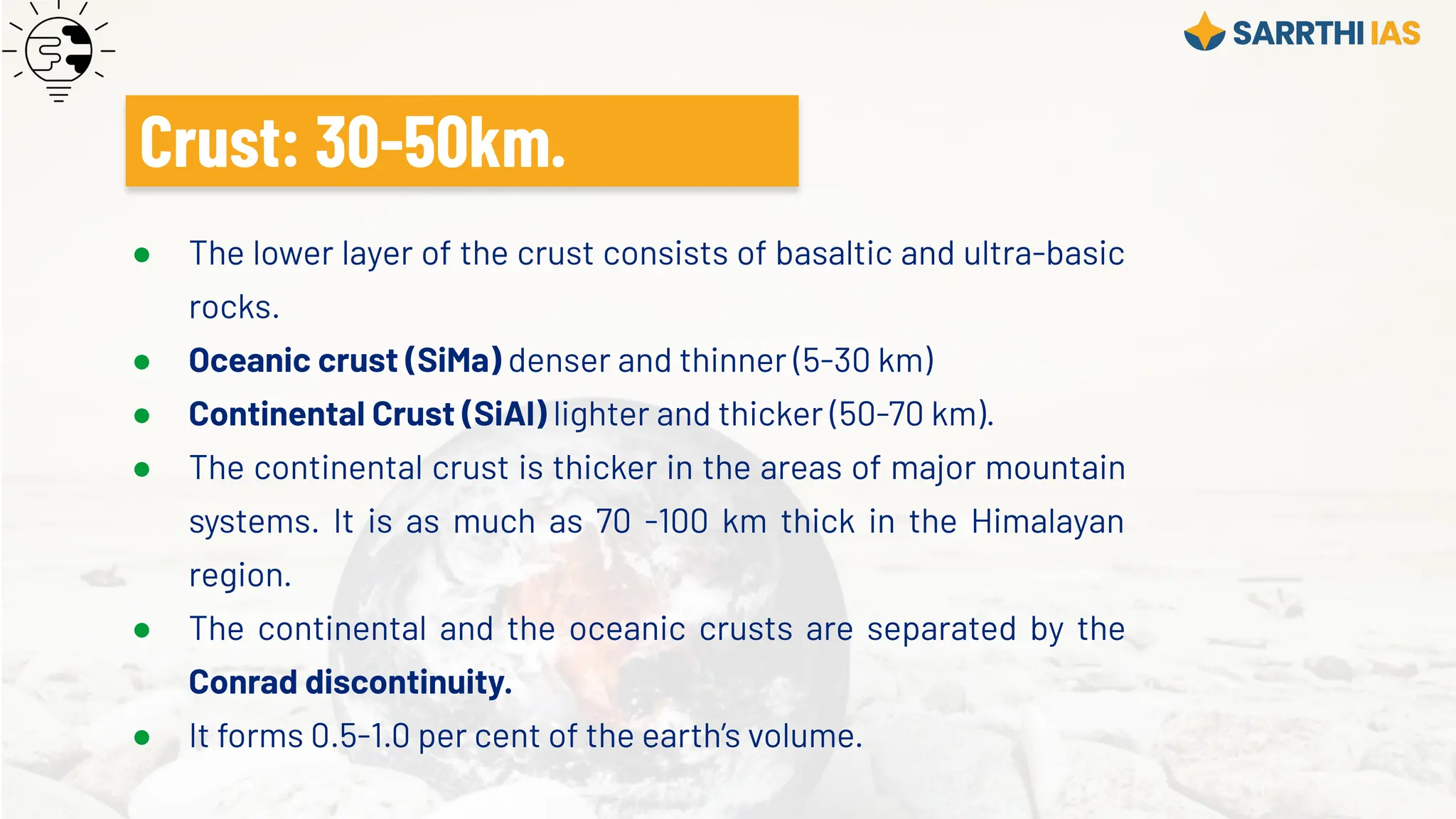 ● The lower layer of the crust consists of basaltic and ultra-basic
rocks.
● Oceanic crust (SiMa) denser and thinner (5-30 km)
● Continental Crust (SiAl) lighter and thicker (50-70 km).
● The continental crust is thicker in the areas of major mountain
systems. It is as much as 70 -100 km thick in the Himalayan
region.
● The continental and the oceanic crusts are separated by the
Conrad discontinuity.
● It forms 0.5-1.0 per cent of the earth’s volume.
Crust: 30-50km.
 
