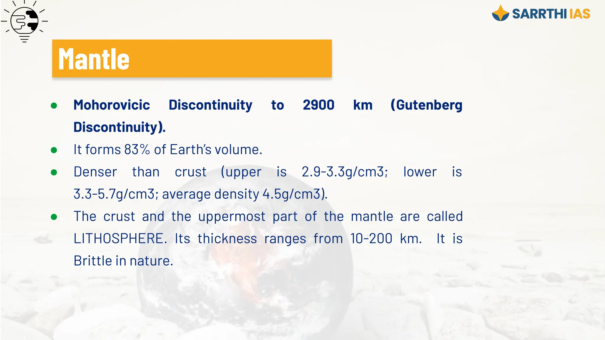 ● Mohorovicic Discontinuity to 2900 km (Gutenberg
Discontinuity).
● It forms 83% of Earth’s volume.
● Denser than crust (upper is 2.9-3.3g/cm3; lower is
3.3-5.7g/cm3; average density 4.5g/cm3).
● The crust and the uppermost part of the mantle are called
LITHOSPHERE. Its thickness ranges from 10-200 km. It is
Brittle in nature.
Mantle
 