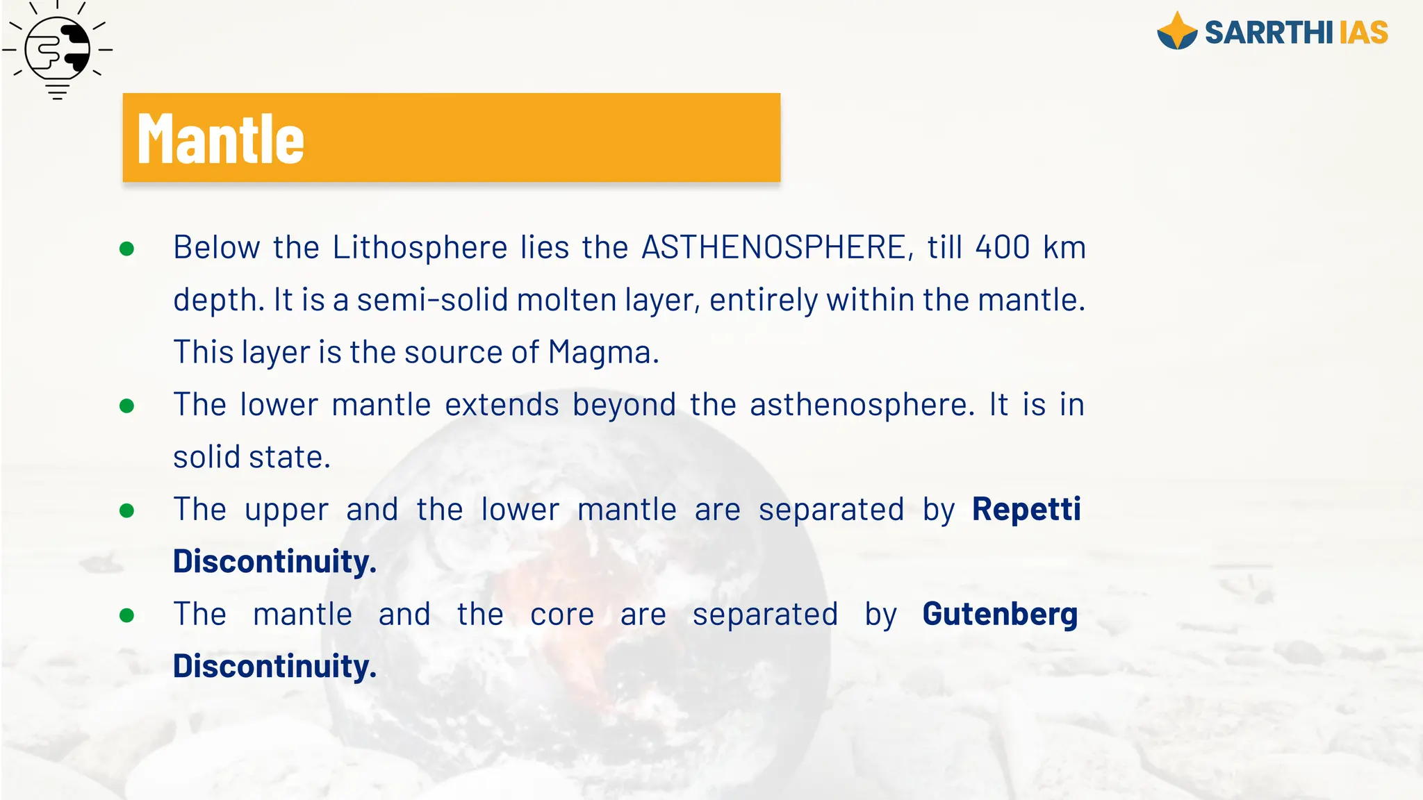 ● Below the Lithosphere lies the ASTHENOSPHERE, till 400 km
depth. It is a semi-solid molten layer, entirely within the mantle.
This layer is the source of Magma.
● The lower mantle extends beyond the asthenosphere. It is in
solid state.
● The upper and the lower mantle are separated by Repetti
Discontinuity.
● The mantle and the core are separated by Gutenberg
Discontinuity.
Mantle
 