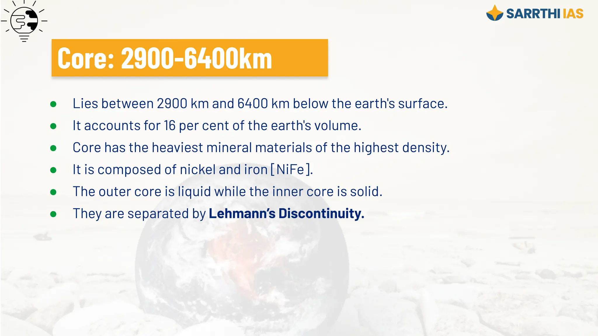 ● Lies between 2900 km and 6400 km below the earth's surface.
● It accounts for 16 per cent of the earth's volume.
● Core has the heaviest mineral materials of the highest density.
● It is composed of nickel and iron [NiFe].
● The outer core is liquid while the inner core is solid.
● They are separated by Lehmann’s Discontinuity.
Core: 2900-6400km
 