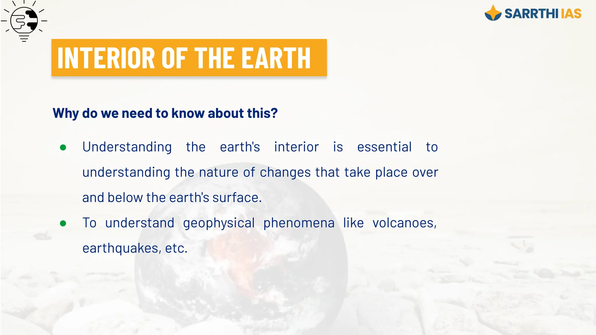 INTERIOR OF THE EARTH
Why do we need to know about this?
● Understanding the earth's interior is essential to
understanding the nature of changes that take place over
and below the earth's surface.
● To understand geophysical phenomena like volcanoes,
earthquakes, etc.
 