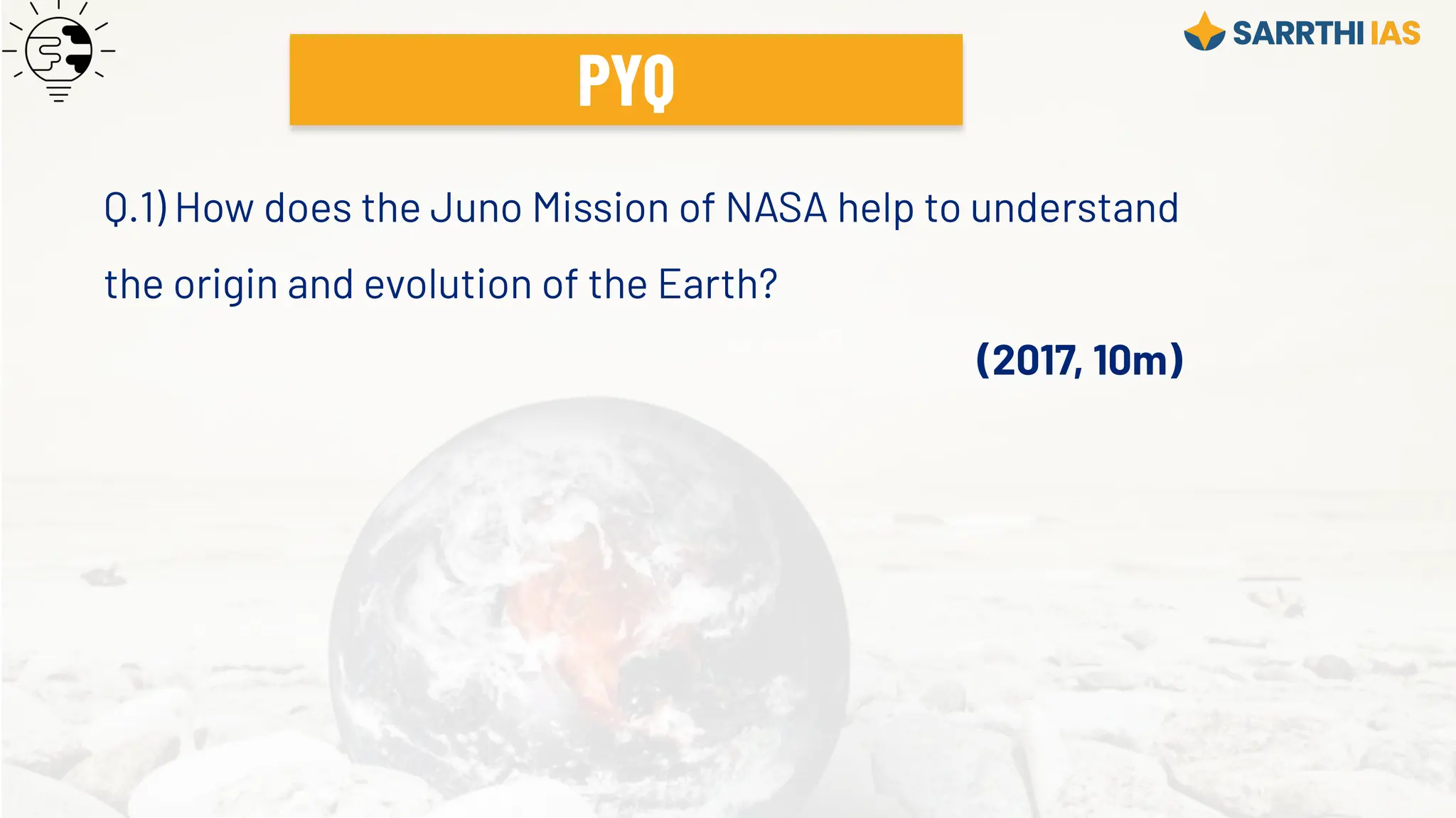 Q.1) How does the Juno Mission of NASA help to understand
the origin and evolution of the Earth?
(2017, 10m)
PYQ
 