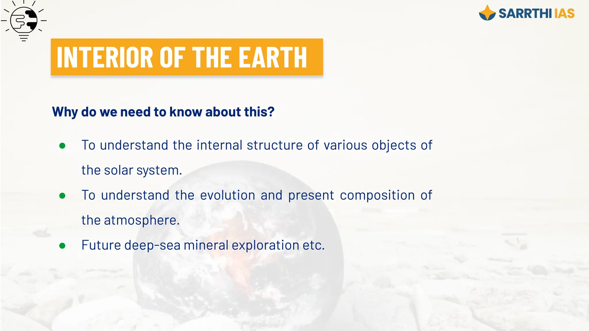 Why do we need to know about this?
● To understand the internal structure of various objects of
the solar system.
● To understand the evolution and present composition of
the atmosphere.
● Future deep-sea mineral exploration etc.
INTERIOR OF THE EARTH
 