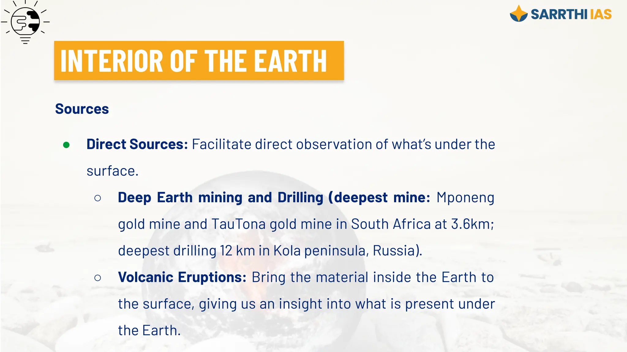 Sources
● Direct Sources: Facilitate direct observation of what’s under the
surface.
○ Deep Earth mining and Drilling (deepest mine: Mponeng
gold mine and TauTona gold mine in South Africa at 3.6km;
deepest drilling 12 km in Kola peninsula, Russia).
○ Volcanic Eruptions: Bring the material inside the Earth to
the surface, giving us an insight into what is present under
the Earth.
INTERIOR OF THE EARTH
 