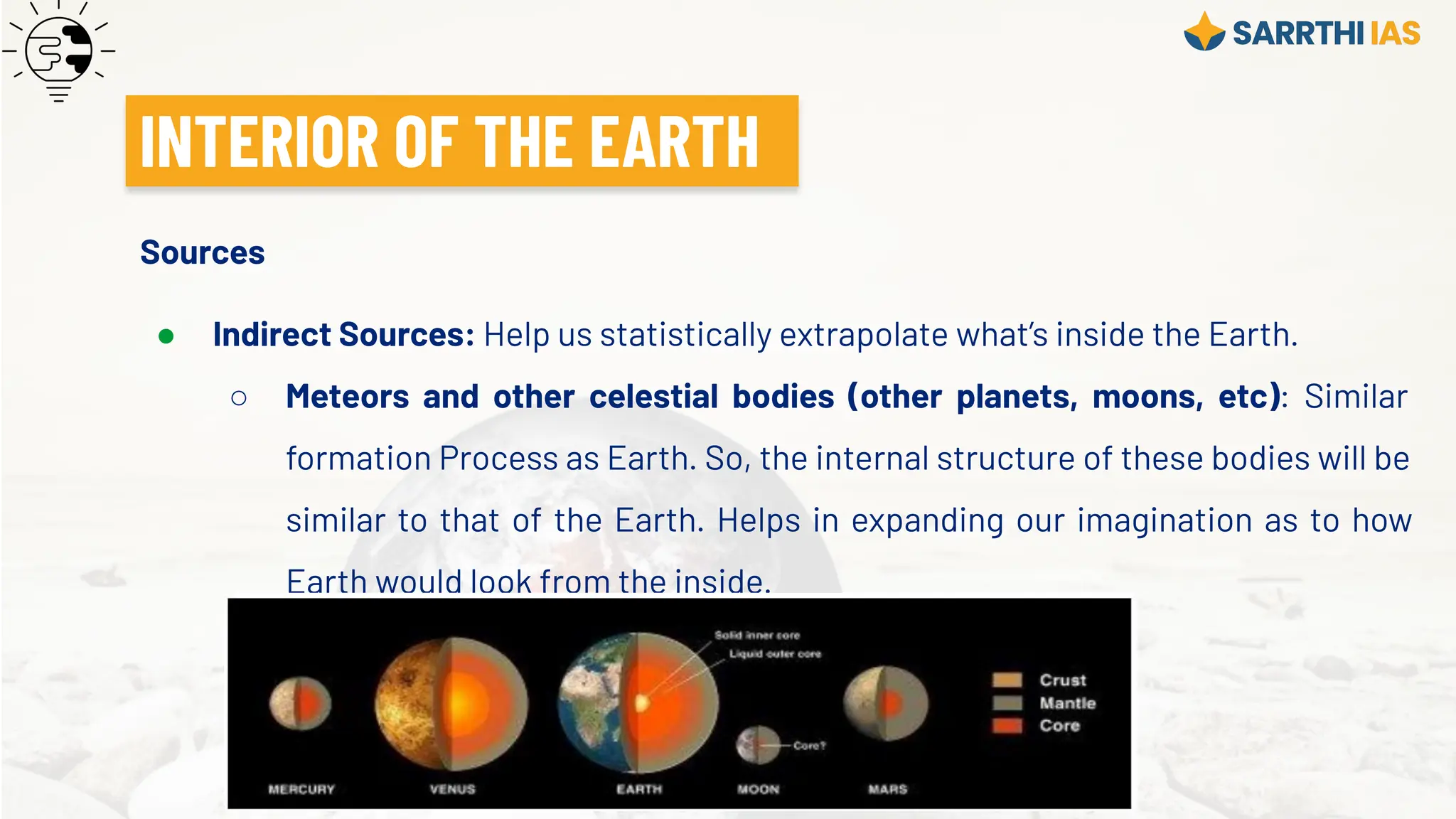 Sources
● Indirect Sources: Help us statistically extrapolate what’s inside the Earth.
○ Meteors and other celestial bodies (other planets, moons, etc): Similar
formation Process as Earth. So, the internal structure of these bodies will be
similar to that of the Earth. Helps in expanding our imagination as to how
Earth would look from the inside.
INTERIOR OF THE EARTH
 
