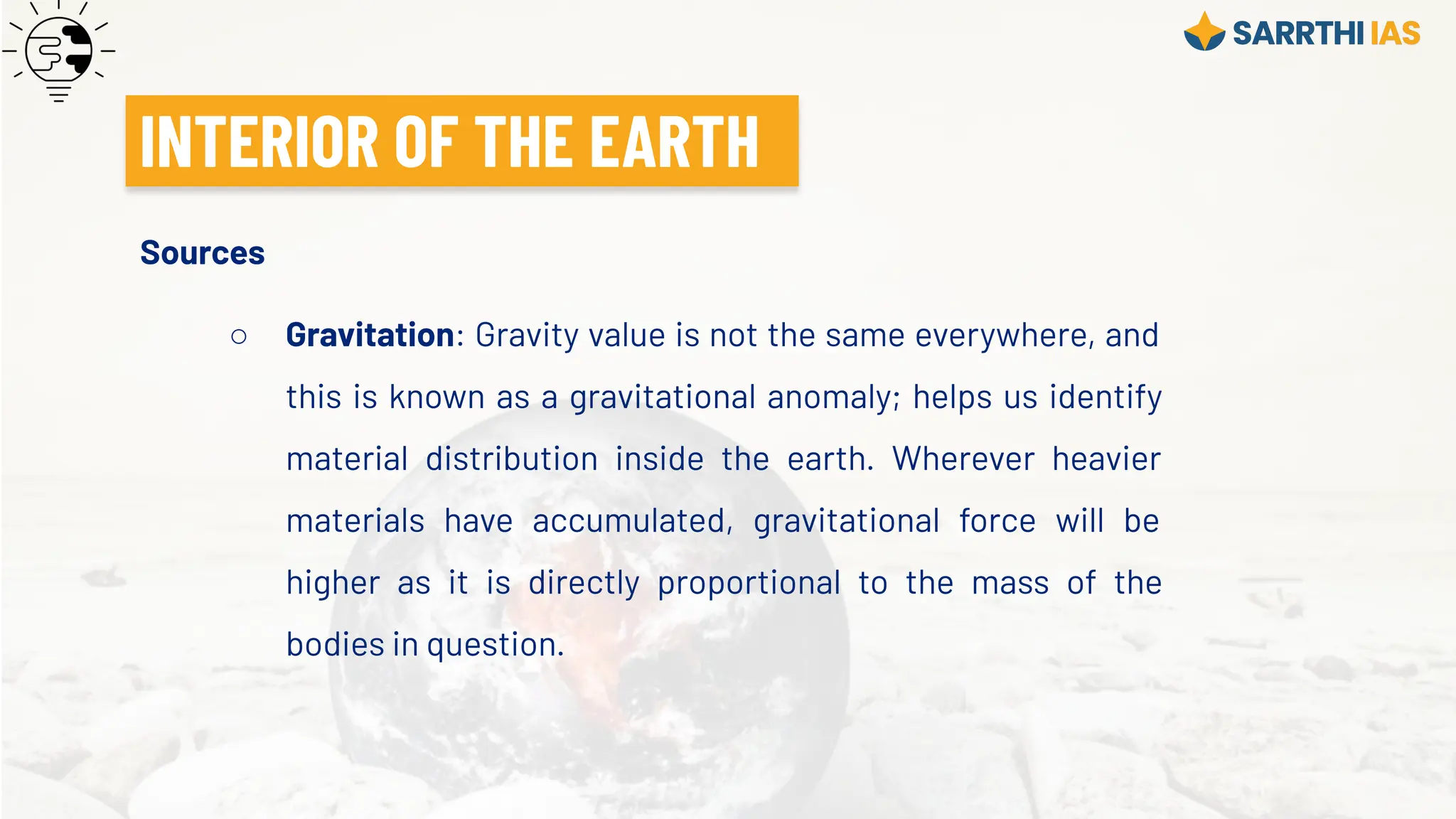 Sources
○ Gravitation: Gravity value is not the same everywhere, and
this is known as a gravitational anomaly; helps us identify
material distribution inside the earth. Wherever heavier
materials have accumulated, gravitational force will be
higher as it is directly proportional to the mass of the
bodies in question.
INTERIOR OF THE EARTH
 
