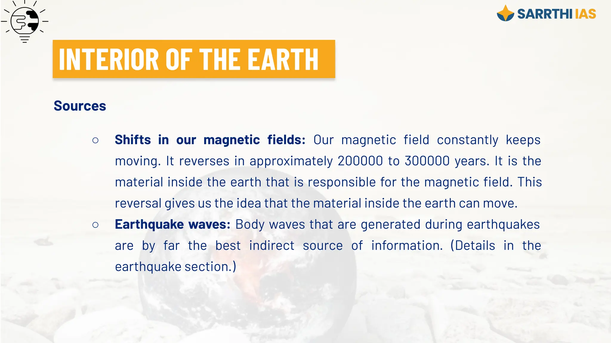 Sources
○ Shifts in our magnetic ﬁelds: Our magnetic ﬁeld constantly keeps
moving. It reverses in approximately 200000 to 300000 years. It is the
material inside the earth that is responsible for the magnetic ﬁeld. This
reversal gives us the idea that the material inside the earth can move.
○ Earthquake waves: Body waves that are generated during earthquakes
are by far the best indirect source of information. (Details in the
earthquake section.)
INTERIOR OF THE EARTH
 