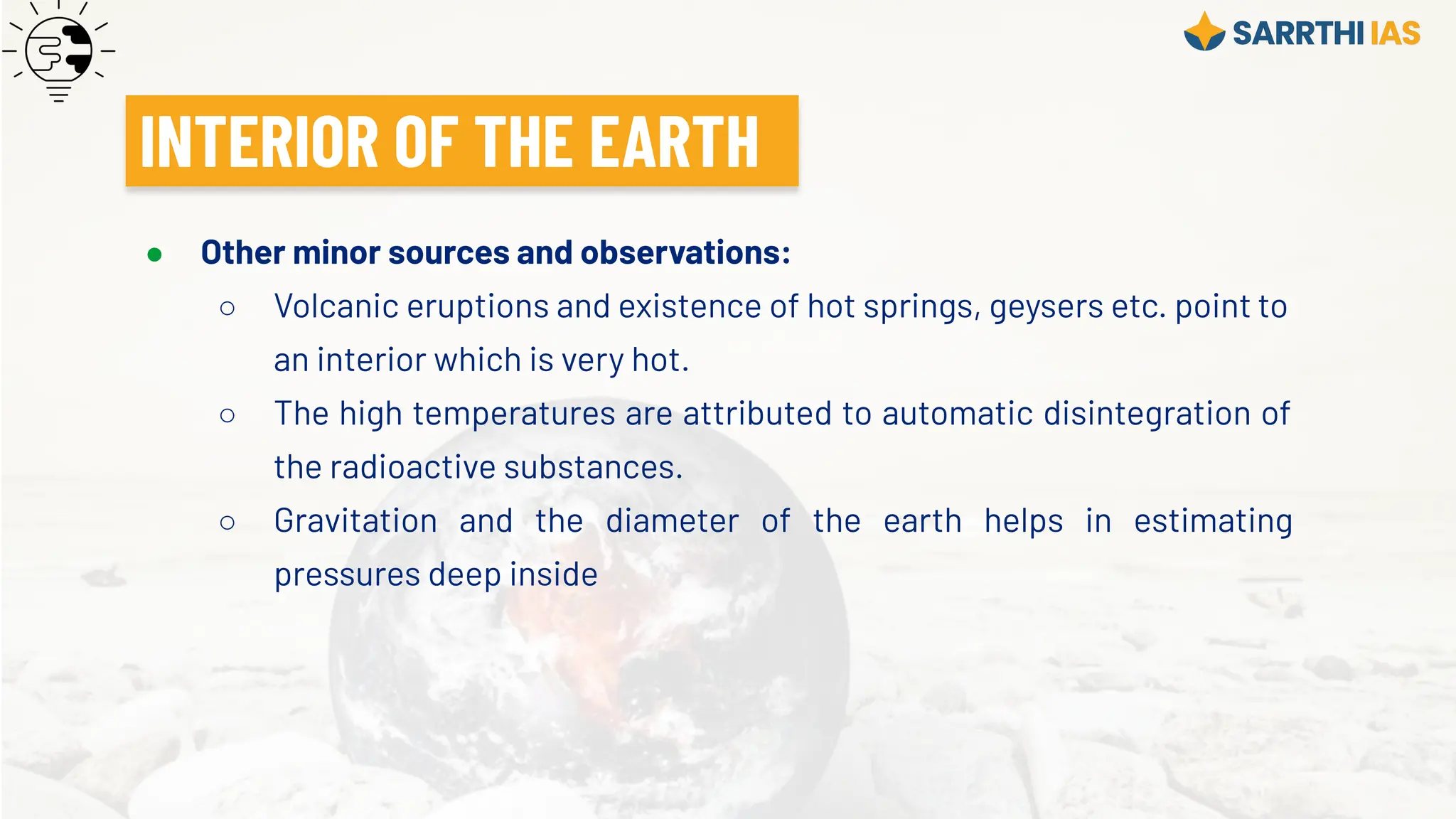 ● Other minor sources and observations:
○ Volcanic eruptions and existence of hot springs, geysers etc. point to
an interior which is very hot.
○ The high temperatures are attributed to automatic disintegration of
the radioactive substances.
○ Gravitation and the diameter of the earth helps in estimating
pressures deep inside
INTERIOR OF THE EARTH
 