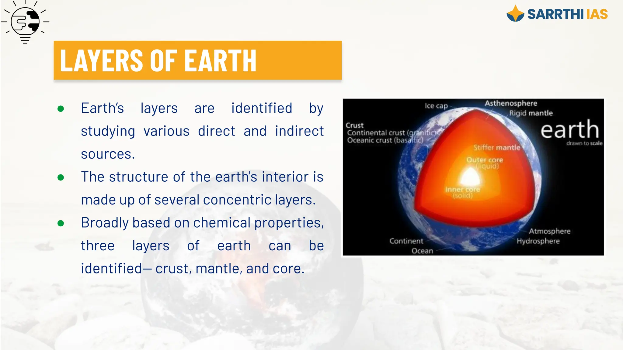 ● Earth’s layers are identiﬁed by
studying various direct and indirect
sources.
● The structure of the earth's interior is
made up of several concentric layers.
● Broadly based on chemical properties,
three layers of earth can be
identiﬁed— crust, mantle, and core.
LAYERS OF EARTH
 