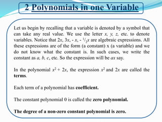 2 Polynomials in one Variable
Let us begin by recalling that a variable is denoted by a symbol that
can take any real value. We use the letter x, y, z, etc. to denote
variables. Notice that 2x, 3x, - x, - 1/2x are algebraic expressions. All
these expressions are of the form (a constant) x (a variable) and we
do not know what the constant is. In such cases, we write the
constant as a, b, c, etc. So the expression will be ax say.
In the polynomial x2 + 2x, the expression x2 and 2x are called the
terms.
Each term of a polynomial has coefficient.
The constant polynomial 0 is called the zero polynomial.
The degree of a non-zero constant polynomial is zero.
 