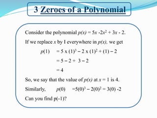 3 Zeroes of a Polynomial
Consider the polynomial p(x) = 5x -2x2 + 3x - 2.
If we replace x by I everywhere in p(x), we get
p(1) = 5 x (1)3 – 2 x (1)2 + (1) – 2
= 5 – 2 + 3 – 2
= 4
So, we say that the value of p(x) at x = 1 is 4.
Similarly, p(0) =5(0)3 – 2(0)2 = 3(0) -2
Can you find p(-1)?
 