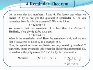 4 Reminder Theorem
Let us consider two numbers 15 and 6. You know that when we
divide 15 by 6, we get the quotient 2 remainder 3. Do you
remember how this fact is expressed? We write 15 as.
15 = (2 x 6) + 3
We observe that the remainder 3 is less than the divisor 6.
Similarly, if we divide 12 by 6,we get
12 = (2 x 6) + 0
What is the remainder here? Here the remainder is 0, and we say
that 6 is a factor of 12 or 12 is a multiple of 6.
Now, the question is can we divide one polynomial by another? T
start with, let us try and do this when the divisor in a monomial. So,
let us divide the polynomial 2x3 + x2 + x by the monomial x.
We have (2x3 + x2 + x) ÷ x = 2x3 + x2 + x
x x x
= 2x2 + x +1
 