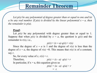 Remainder Theorem
Let p(x) be any polynomial of degree greater than or equal to one and let
a be any real number. If p(x) is divided by the linear polynomial x – a, then
the remainder is p(a).
Proof:
Let p(x) be any polynomial with degree greater than or equal to 1.
Suppose that when p(x) is divided by x – a, the quotient is q(x) and the
remainder is r(x), i.e.,
p(x) = (x – a) q(x) + r(x)
Since the degree of x – a is 1 and the degree of r(x) is less than the
degree of x – a, the degree of r(x) =0. This means that r(x) is of a constant,
say r.
So, for every value of x, r(x) = r.
Therefore, p(x) = (x - a) q(x) ÷ r
In particular, if x = a, this equation gives us
p(a) = (a - a) q(a) ÷ r
= r.
 
