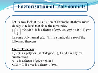 Factorisation of Polynomials
Let us now look at the situation of Example 10 above more
closely. It tells us that since the remainder,
q 1 =0, (2t + 1) is a factor of q(t), i.e., q(t) = (2t + 1) g(t)
2
for some polynomial g(t). This is a particular case of the
following theorem.
Factor Theorem:
If p(x) is a polynomial of degree n > 1 and a is any real
number then
•x –a is a factor of p(a) = 0, and
•p(a) = 0, if x – a is a factor of p(x).
 
