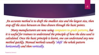 Cont.…
An accurate method is to draft the smallest size and the largest size, then
stop off the sizes between on lines drawn through the basic points.
Many manufacturers are now using computers to grade patterns, but
it is useful for trainees to understand the principle of how the data used is
calculated. Once the basic principle is learnt, one can understand any new
method quickly. Manual methods usually ‘shift’ the whole pattern
horizontally and then vertically.
Prepared by Solomon.E
4
 