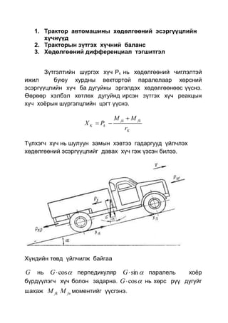 1. Трактор автомашины хөдөлгөөний эсэргүүцлийн
хүчнүүд
2. Тракторын зүтгэх хүчний баланс
3. Хөдөлгөөний дифференциал тэгшитгэл
Зүтгэлтийн шүргэх хүч Рк нь хөдөлгөөний чиглэлтэй
ижил буюу хурдны вектортой паралелаар хөрсний
эсэргүүцлийн хүч ба дугуйны эргэлдэх хөдөлгөөнөөс үүснэ.
Өөрөөр хэлбэл хөтлөх дугуйнд ирсэн зүтгэх хүч реакцын
хүч хоёрын шүргэлцлийн цэгт үүснэ.
K
fkjk
kK
r
MM
PX


Түлхэгч хүч нь шулуун замын хэвтээ гадаргууд үйлчлэх
хөдөлгөөний эсэргүүцлийг давах хүч гэж үзсэн билээ.
Хүндийн төвд үйлчилж байгаа
G нь cosG перпедикуляр sinG паралель хоёр
бүрдүүлэгч хүч болон задарна. cosG нь хөрс рүү дугуйг
шахаж fkM fnM моментийг үүсгэнэ.
 