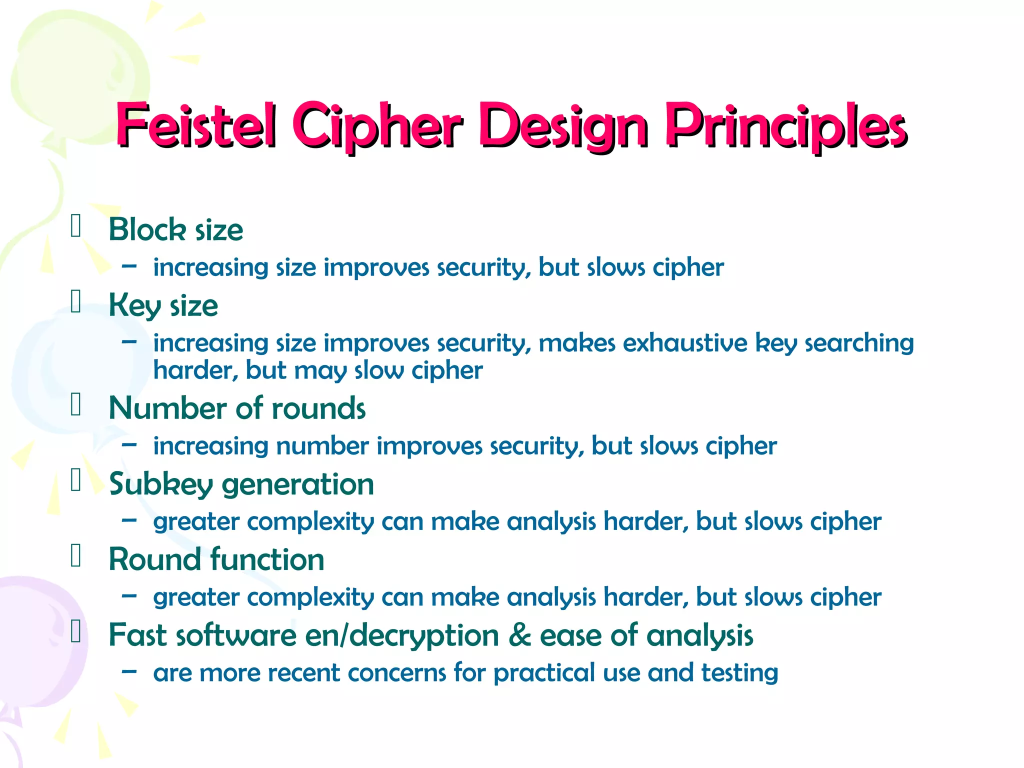 Feistel Cipher Design PrinciplesFeistel Cipher Design Principles
 Block size
– increasing size improves security, but slows cipher
 Key size
– increasing size improves security, makes exhaustive key searching
harder, but may slow cipher
 Number of rounds
– increasing number improves security, but slows cipher
 Subkey generation
– greater complexity can make analysis harder, but slows cipher
 Round function
– greater complexity can make analysis harder, but slows cipher
 Fast software en/decryption & ease of analysis
– are more recent concerns for practical use and testing
 