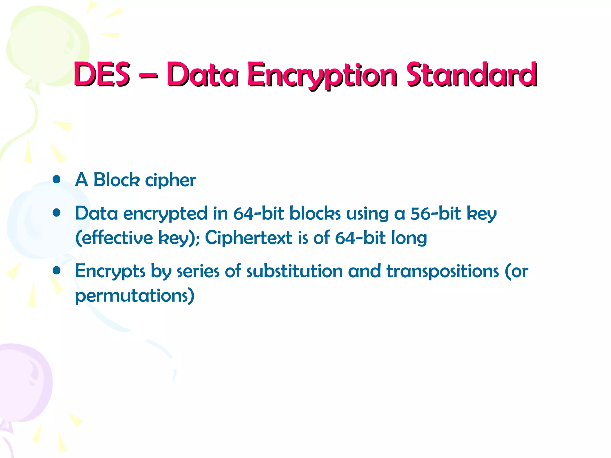 DES – Data Encryption StandardDES – Data Encryption Standard
• A Block cipher
• Data encrypted in 64-bit blocks using a 56-bit key
(effective key); Ciphertext is of 64-bit long
• Encrypts by series of substitution and transpositions (or
permutations)
 