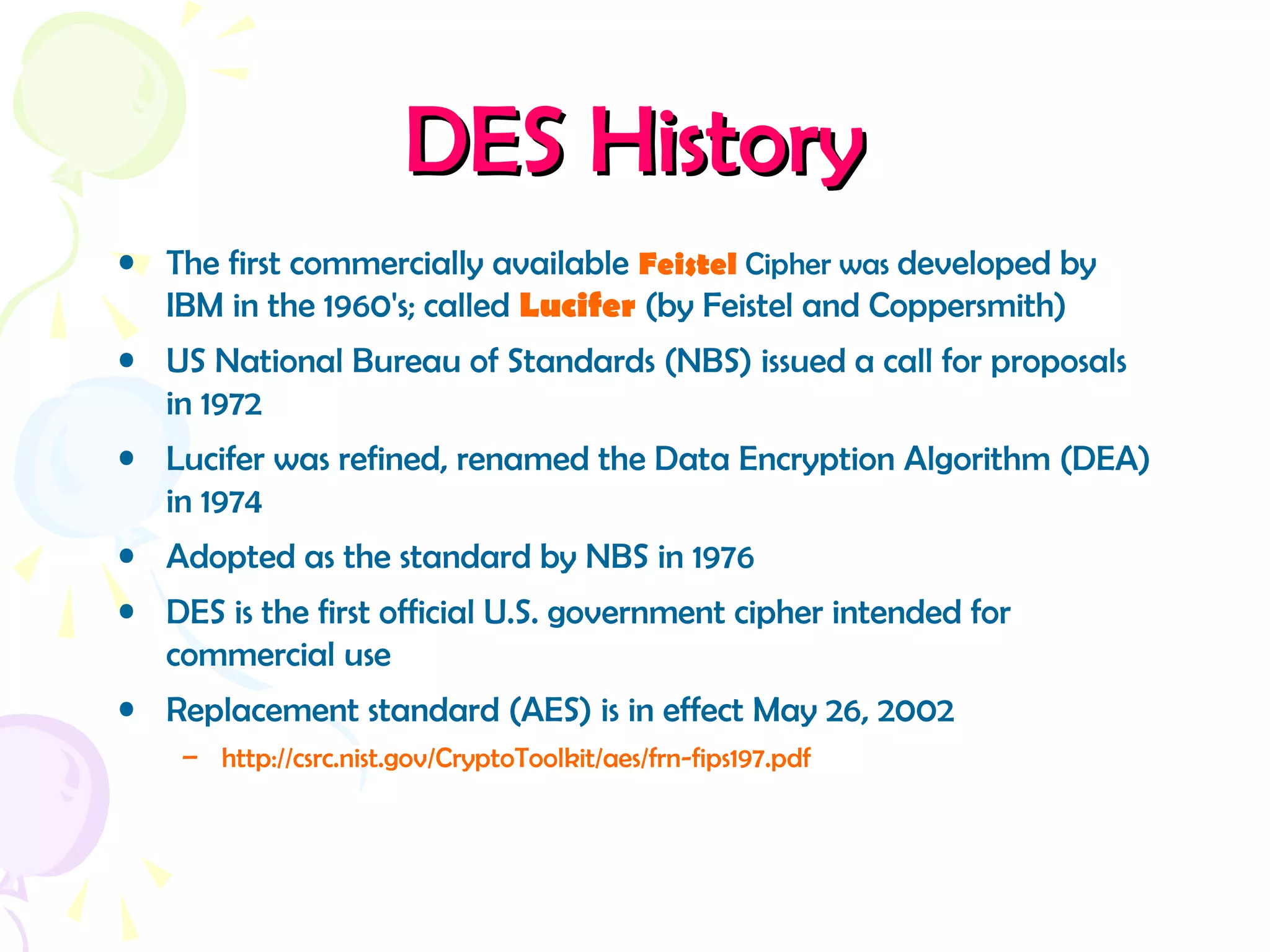 DES HistoryDES History
• The first commercially available Feistel Cipher was developed by
IBM in the 1960's; called Lucifer (by Feistel and Coppersmith)
• US National Bureau of Standards (NBS) issued a call for proposals
in 1972
• Lucifer was refined, renamed the Data Encryption Algorithm (DEA)
in 1974
• Adopted as the standard by NBS in 1976
• DES is the first official U.S. government cipher intended for
commercial use
• Replacement standard (AES) is in effect May 26, 2002
– http://csrc.nist.gov/CryptoToolkit/aes/frn-fips197.pdf
 