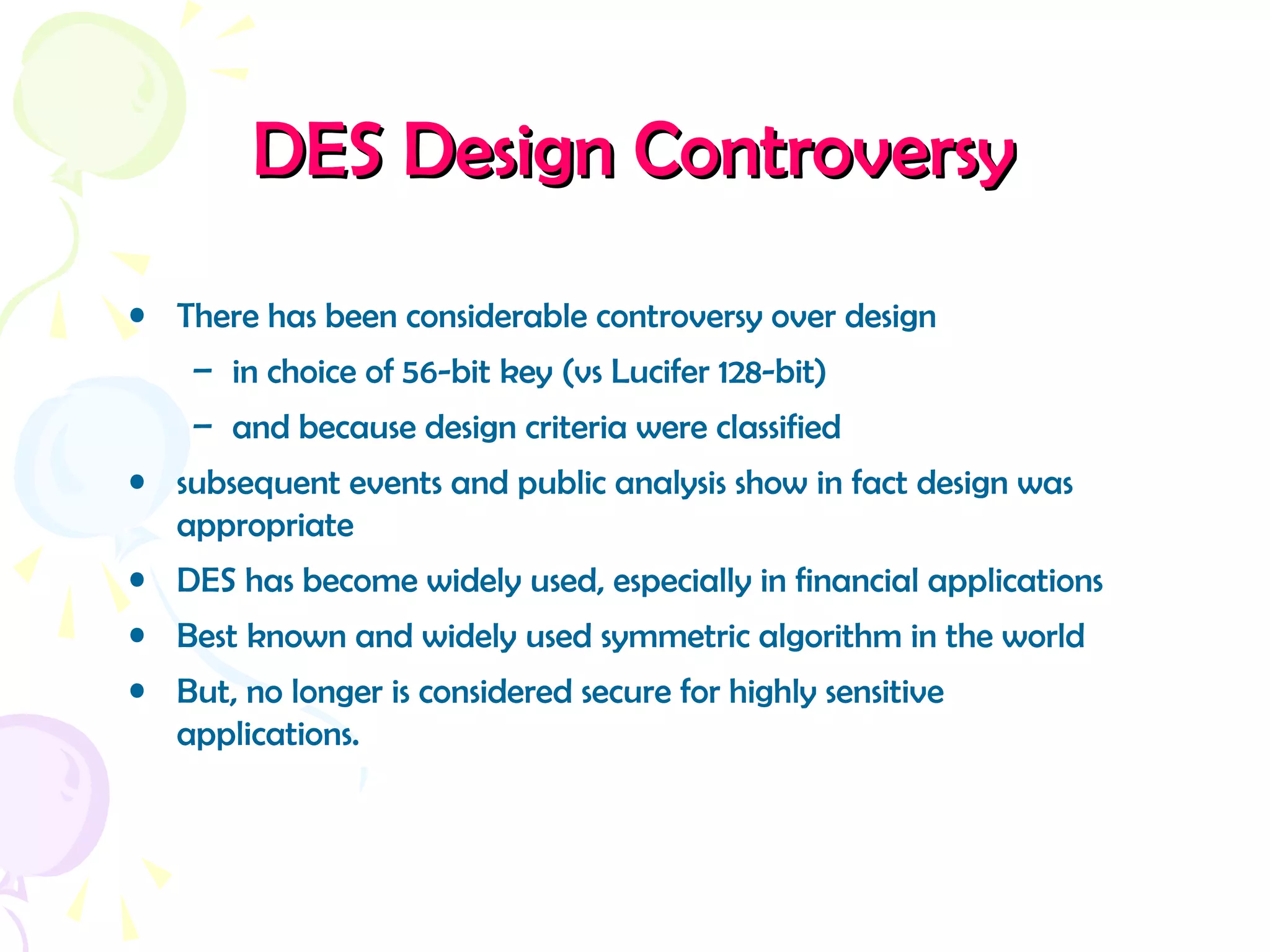DES Design ControversyDES Design Controversy
• There has been considerable controversy over design
– in choice of 56-bit key (vs Lucifer 128-bit)
– and because design criteria were classified
• subsequent events and public analysis show in fact design was
appropriate
• DES has become widely used, especially in financial applications
• Best known and widely used symmetric algorithm in the world
• But, no longer is considered secure for highly sensitive
applications.
 