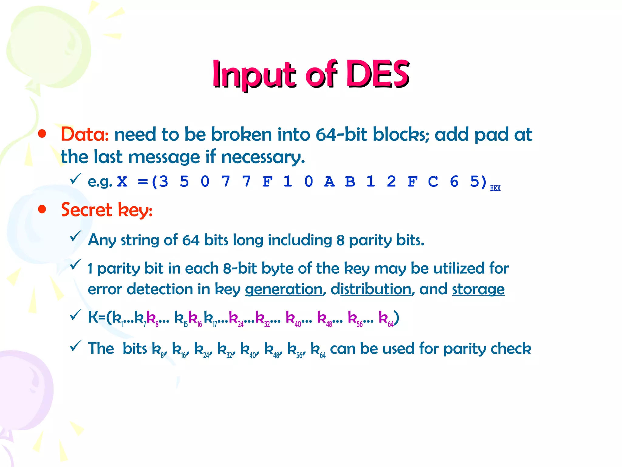 Input of DESInput of DES
• Data: need to be broken into 64-bit blocks; add pad at
the last message if necessary.
 e.g. X =(3 5 0 7 7 F 1 0 A B 1 2 F C 6 5)HEX
• Secret key:
 Any string of 64 bits long including 8 parity bits.
 1 parity bit in each 8-bit byte of the key may be utilized for
error detection in key generation, distribution, and storage
 K=(k1…k7k8… k15k16 k17…k24…k32… k40… k48… k56… k64)
 The bits k8, k16, k24, k32, k40, k48, k56, k64 can be used for parity check
 