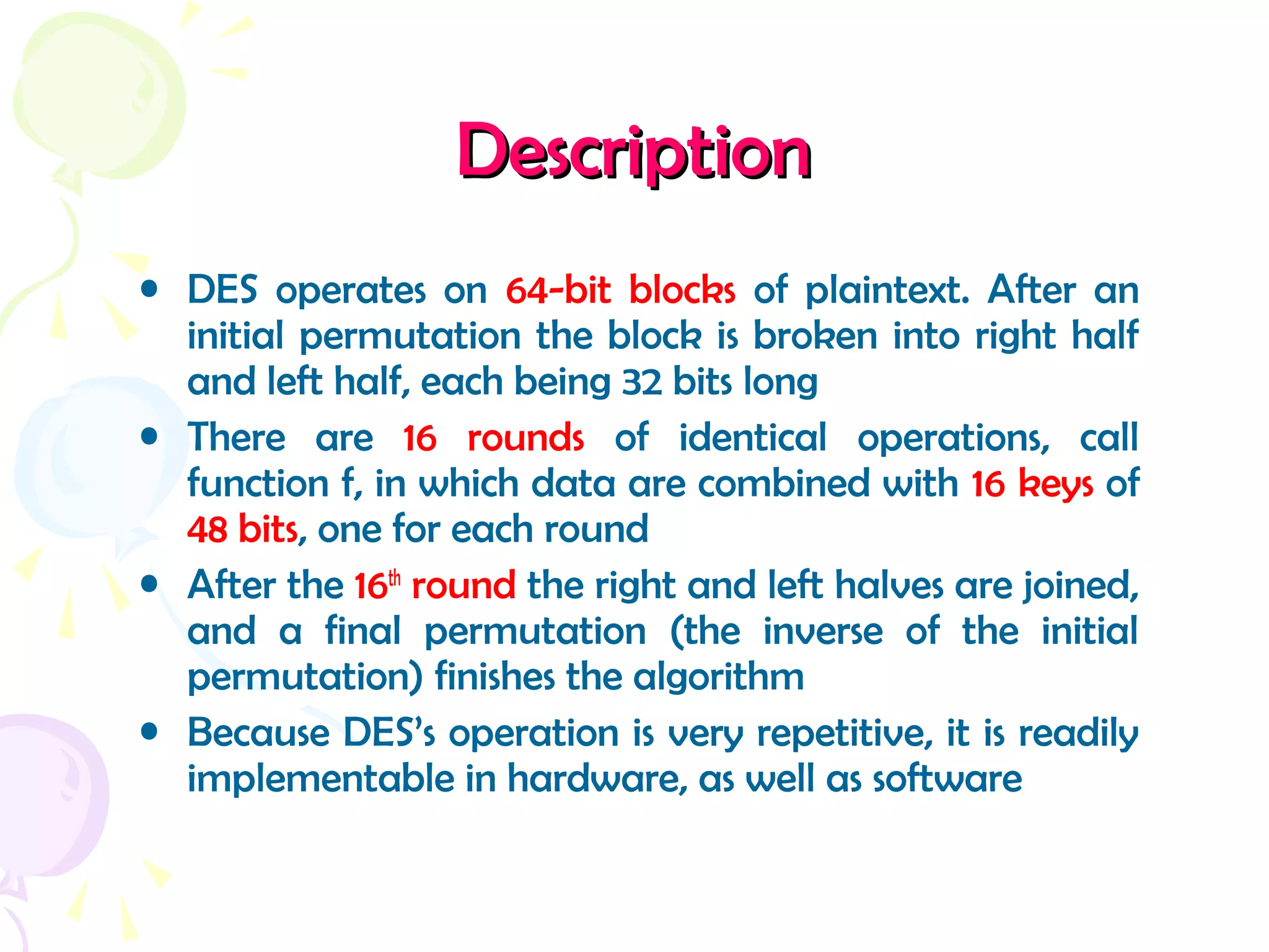 DescriptionDescription
• DES operates on 64-bit blocks of plaintext. After an
initial permutation the block is broken into right half
and left half, each being 32 bits long
• There are 16 rounds of identical operations, call
function f, in which data are combined with 16 keys of
48 bits, one for each round
• After the 16th
round the right and left halves are joined,
and a final permutation (the inverse of the initial
permutation) finishes the algorithm
• Because DES’s operation is very repetitive, it is readily
implementable in hardware, as well as software
 