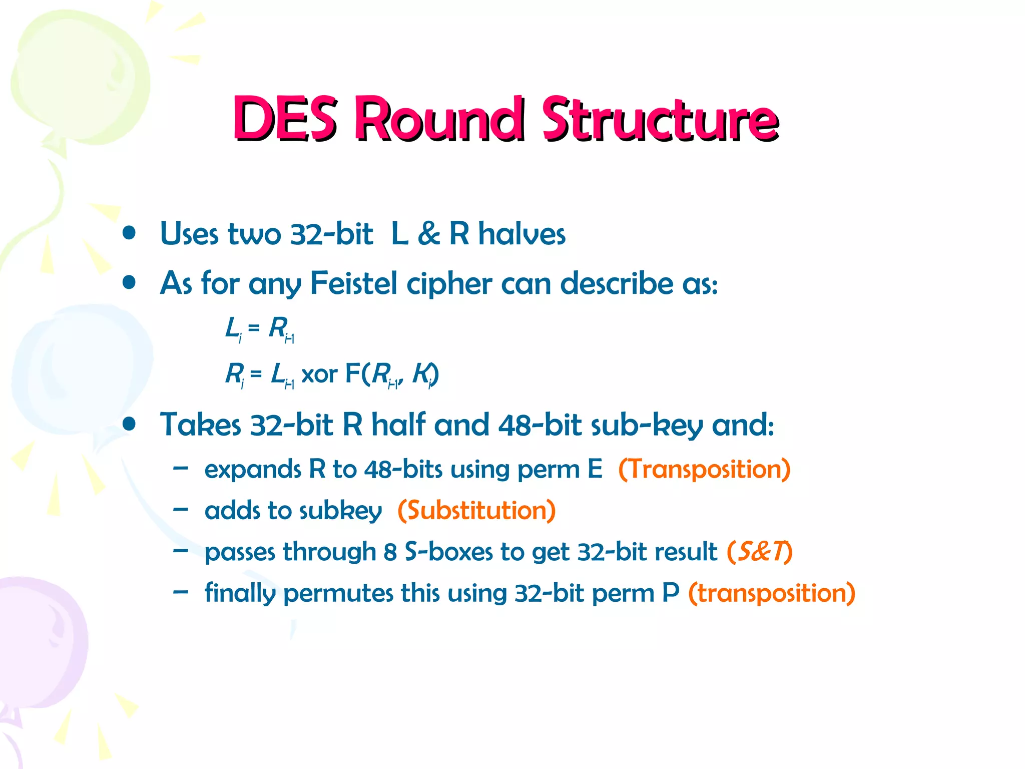 DES Round StructureDES Round Structure
• Uses two 32-bit L & R halves
• As for any Feistel cipher can describe as:
Li = Ri–1
Ri = Li–1 xor F(Ri–1, Ki)
• Takes 32-bit R half and 48-bit sub-key and:
– expands R to 48-bits using perm E (Transposition)
– adds to subkey (Substitution)
– passes through 8 S-boxes to get 32-bit result (S&T)
– finally permutes this using 32-bit perm P (transposition)
 