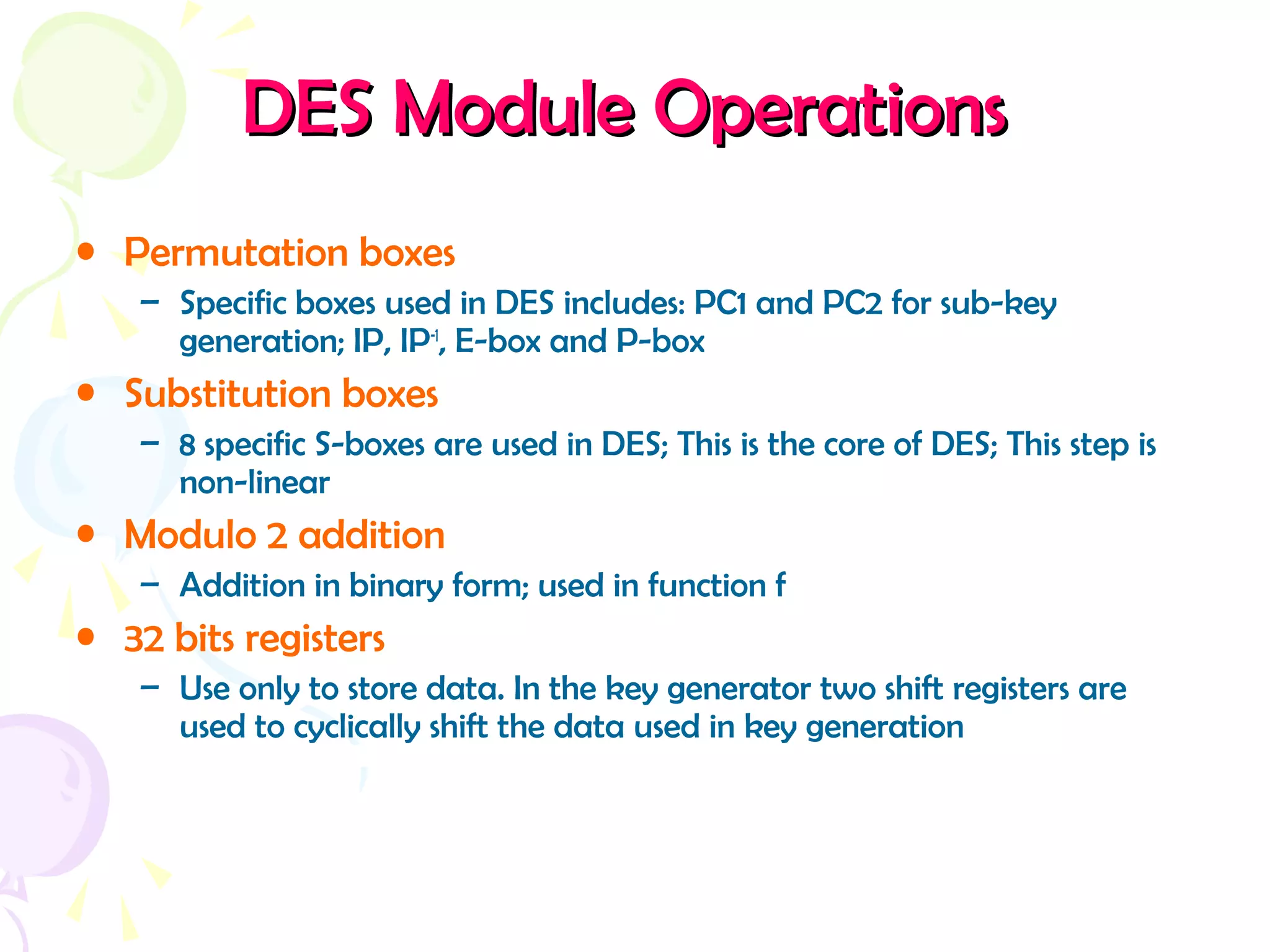 DESDES ModuleModule OperationsOperations
• Permutation boxes
– Specific boxes used in DES includes: PC1 and PC2 for sub-key
generation; IP, IP-1
, E-box and P-box
• Substitution boxes
– 8 specific S-boxes are used in DES; This is the core of DES; This step is
non-linear
• Modulo 2 addition
– Addition in binary form; used in function f
• 32 bits registers
– Use only to store data. In the key generator two shift registers are
used to cyclically shift the data used in key generation
 
