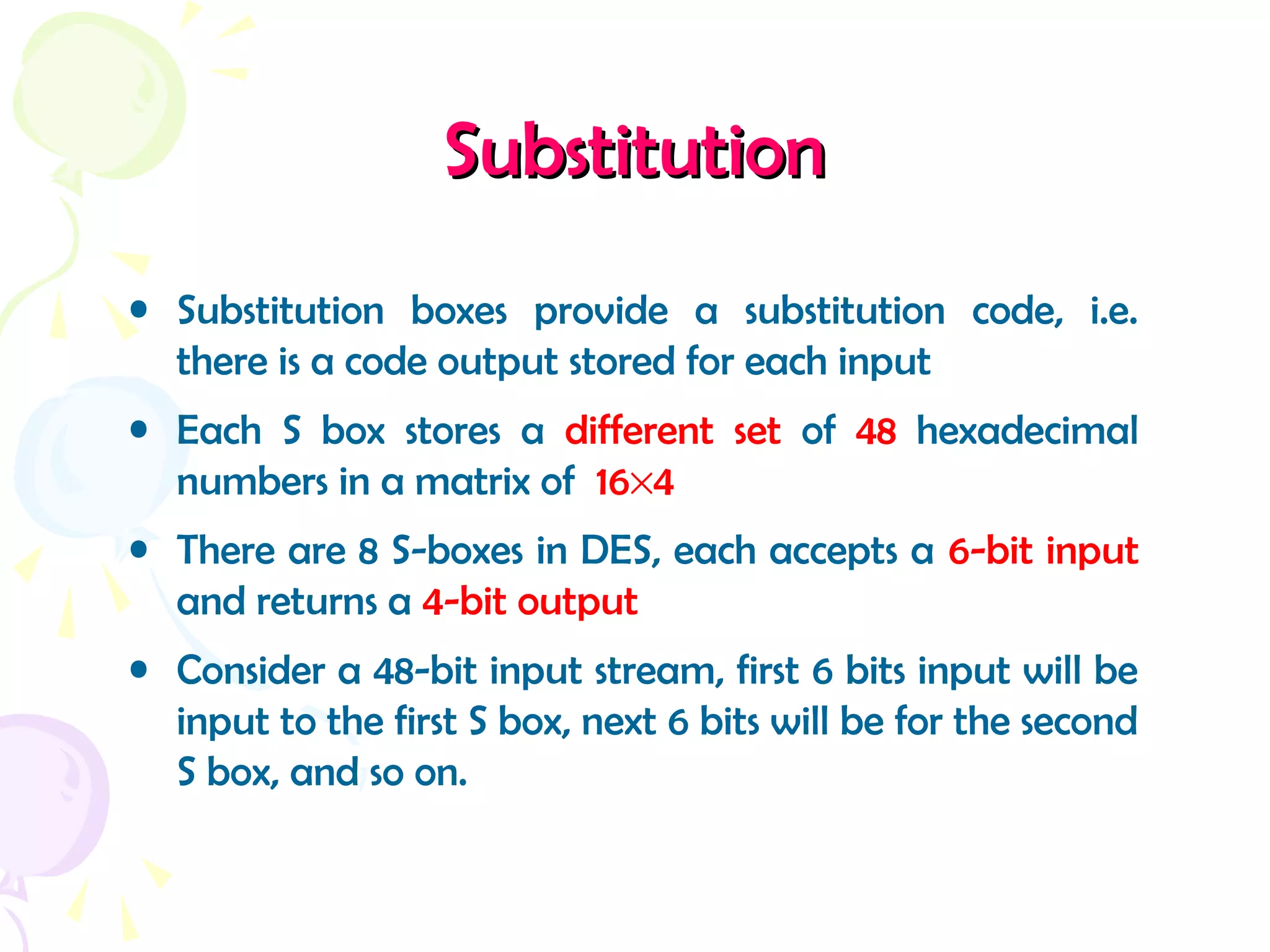 SubstitutionSubstitution
• Substitution boxes provide a substitution code, i.e.
there is a code output stored for each input
• Each S box stores a different set of 48 hexadecimal
numbers in a matrix of 16×4
• There are 8 S-boxes in DES, each accepts a 6-bit input
and returns a 4-bit output
• Consider a 48-bit input stream, first 6 bits input will be
input to the first S box, next 6 bits will be for the second
S box, and so on.
 