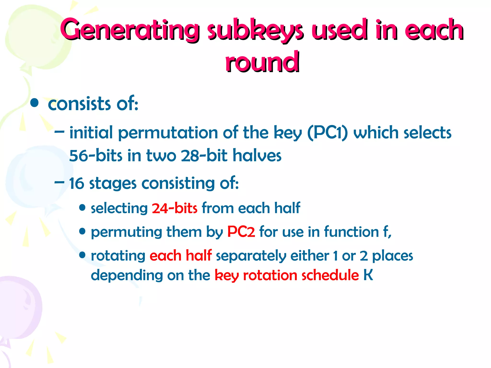 Generating subkeys used in eachGenerating subkeys used in each
roundround
• consists of:
– initial permutation of the key (PC1) which selects
56-bits in two 28-bit halves
– 16 stages consisting of:
• selecting 24-bits from each half
• permuting them by PC2 for use in function f,
• rotating each half separately either 1 or 2 places
depending on the key rotation schedule K
 