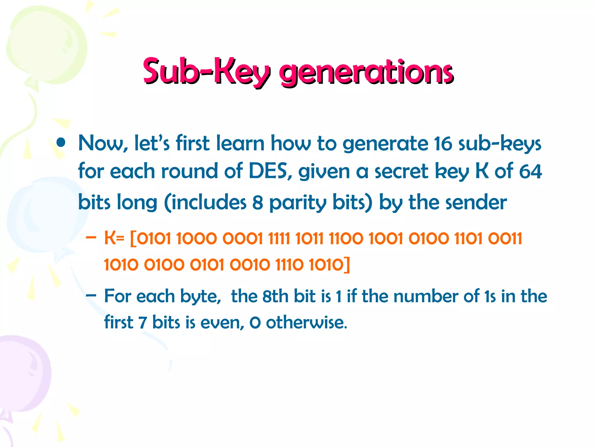 Sub-Key generationsSub-Key generations
• Now, let’s first learn how to generate 16 sub-keys
for each round of DES, given a secret key K of 64
bits long (includes 8 parity bits) by the sender
– K= [0101 1000 0001 1111 1011 1100 1001 0100 1101 0011
1010 0100 0101 0010 1110 1010]
– For each byte, the 8th bit is 1 if the number of 1s in the
first 7 bits is even, 0 otherwise.
 