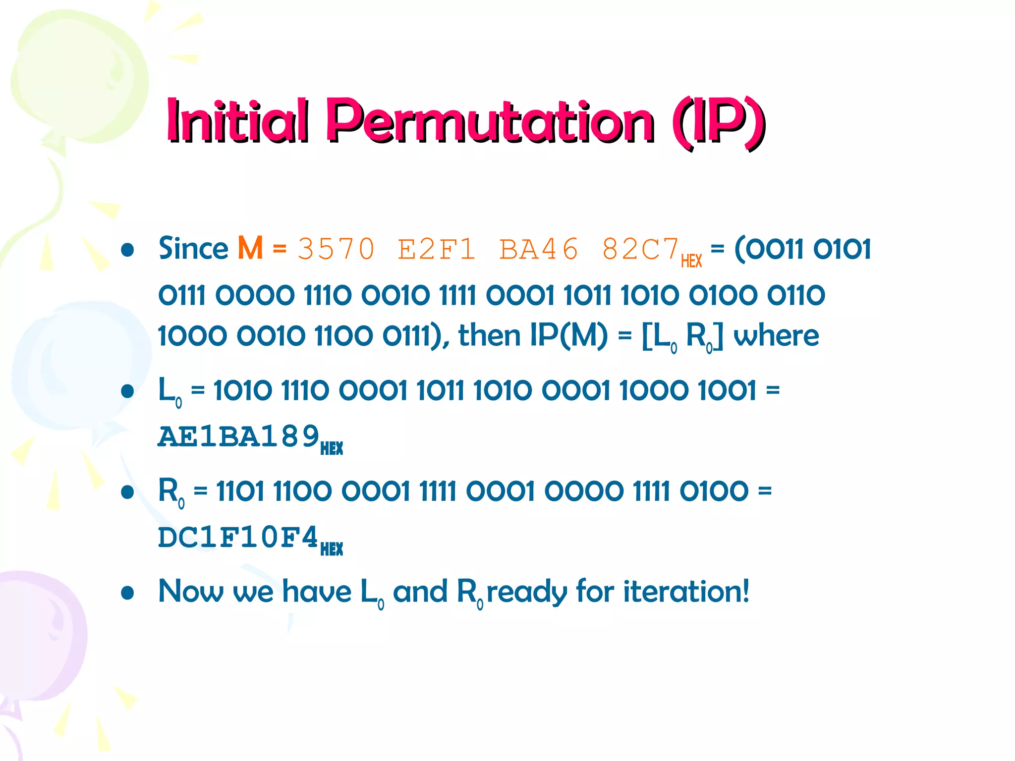 Initial Permutation (IP)Initial Permutation (IP)
• Since M = 3570 E2F1 BA46 82C7HEX = (0011 0101
0111 0000 1110 0010 1111 0001 1011 1010 0100 0110
1000 0010 1100 0111), then IP(M) = [L0 R0] where
• L0 = 1010 1110 0001 1011 1010 0001 1000 1001 =
AE1BA189HEX
• R0 = 1101 1100 0001 1111 0001 0000 1111 0100 =
DC1F10F4HEX
• Now we have L0 and R0ready for iteration!
 