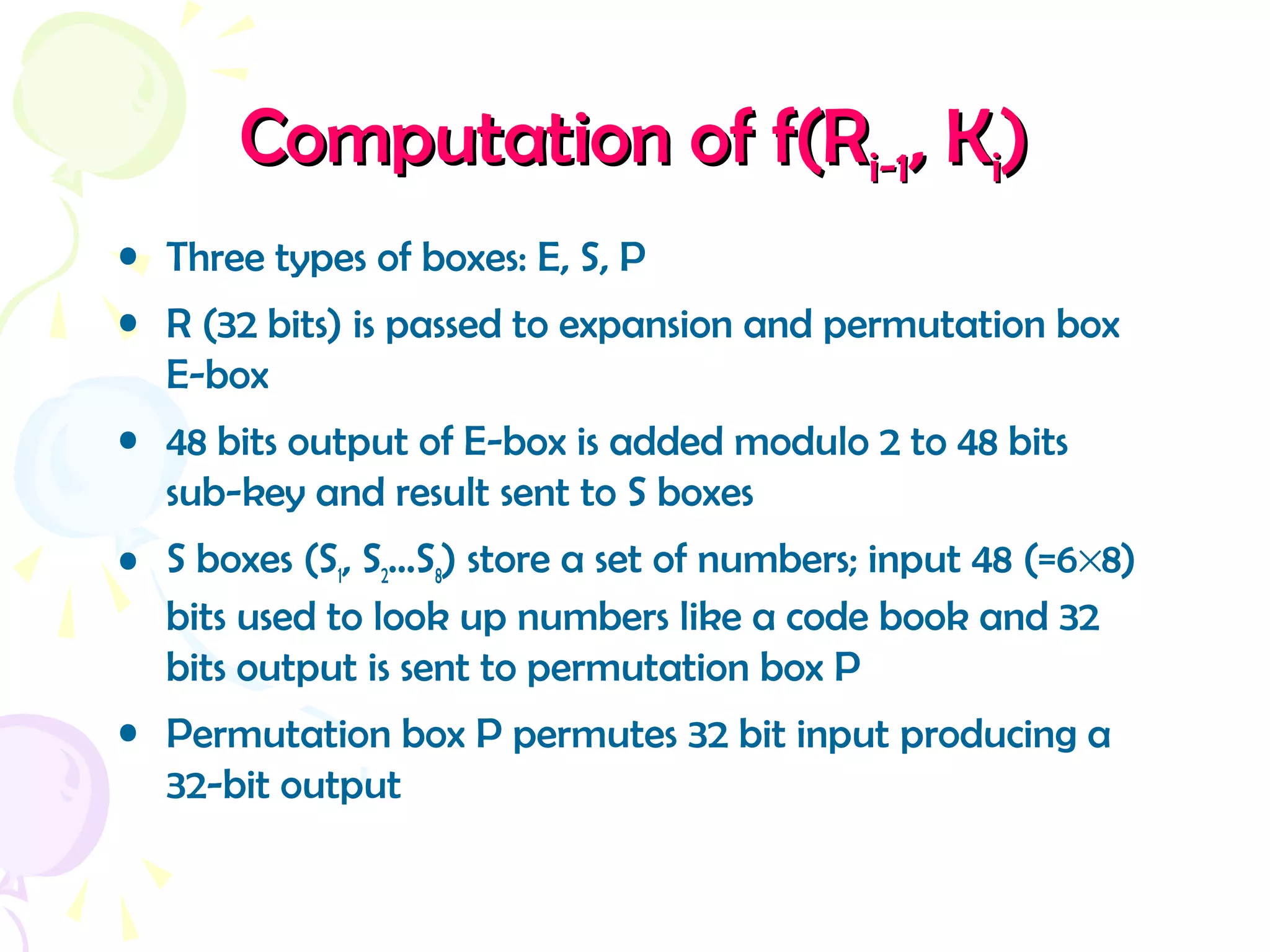 Computation of f(RComputation of f(Ri-1i-1, K, Kii))
• Three types of boxes: E, S, P
• R (32 bits) is passed to expansion and permutation box
E-box
• 48 bits output of E-box is added modulo 2 to 48 bits
sub-key and result sent to S boxes
• S boxes (S1, S2…S8) store a set of numbers; input 48 (=6×8)
bits used to look up numbers like a code book and 32
bits output is sent to permutation box P
• Permutation box P permutes 32 bit input producing a
32-bit output
 