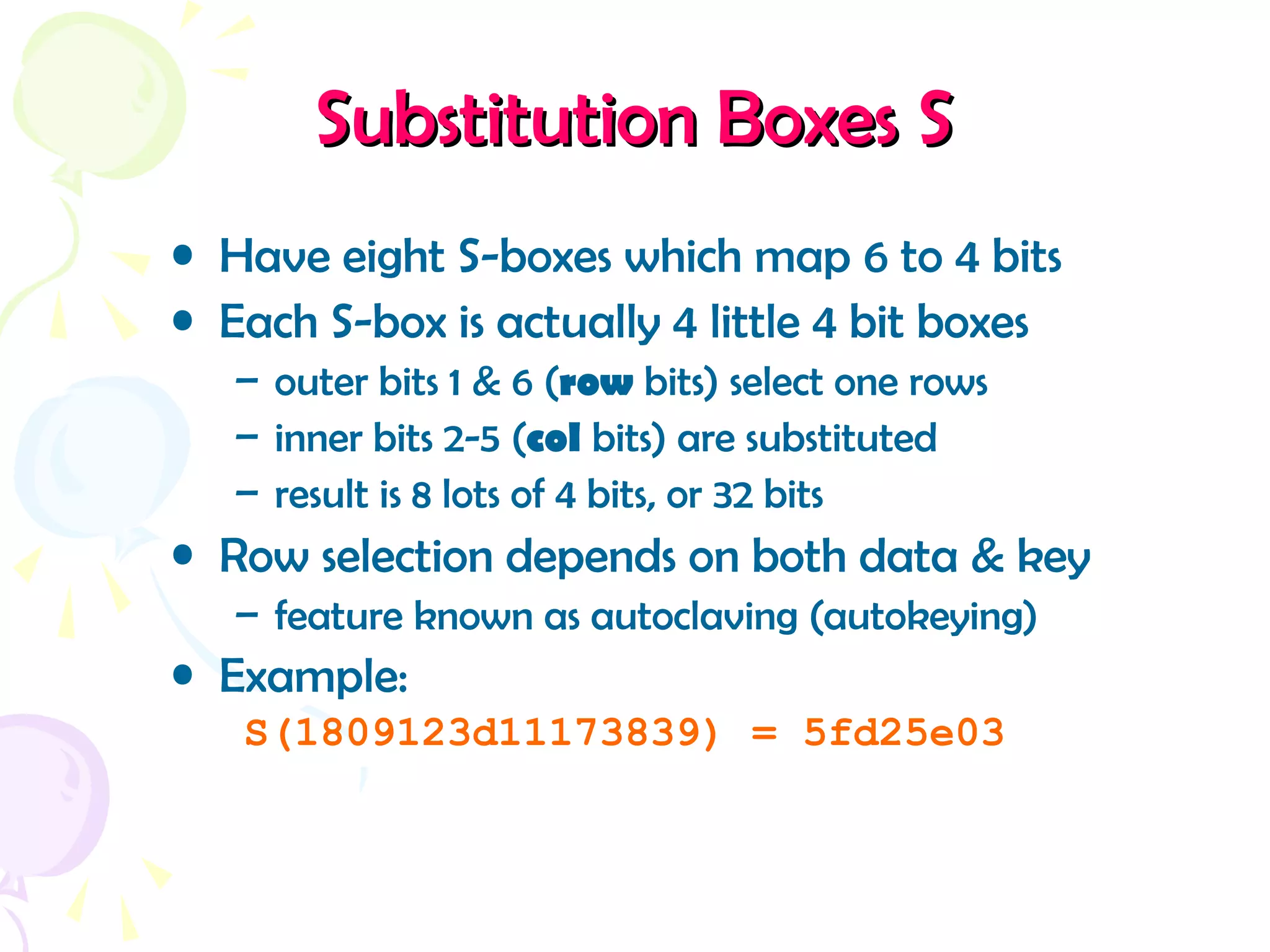 Substitution Boxes SSubstitution Boxes S
• Have eight S-boxes which map 6 to 4 bits
• Each S-box is actually 4 little 4 bit boxes
– outer bits 1 & 6 (row bits) select one rows
– inner bits 2-5 (col bits) are substituted
– result is 8 lots of 4 bits, or 32 bits
• Row selection depends on both data & key
– feature known as autoclaving (autokeying)
• Example:
S(1809123d11173839) = 5fd25e03
 