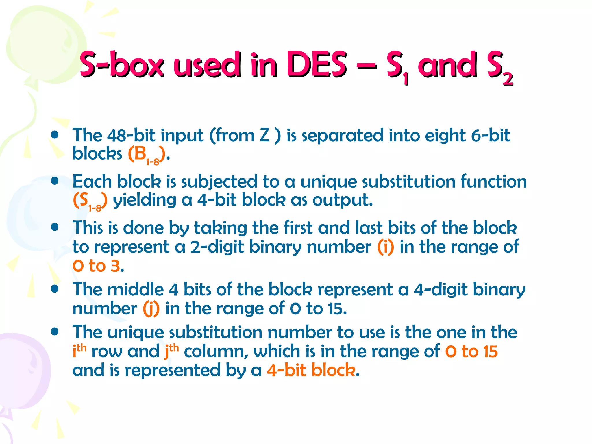 S-box used in DES – SS-box used in DES – S11 and Sand S22
• The 48-bit input (from Z ) is separated into eight 6-bit
blocks (B1-8
).
• Each block is subjected to a unique substitution function
(S1-8
) yielding a 4-bit block as output.
• This is done by taking the first and last bits of the block
to represent a 2-digit binary number (i) in the range of
0 to 3.
• The middle 4 bits of the block represent a 4-digit binary
number (j) in the range of 0 to 15.
• The unique substitution number to use is the one in the
ith
row and jth
column, which is in the range of 0 to 15
and is represented by a 4-bit block.
 