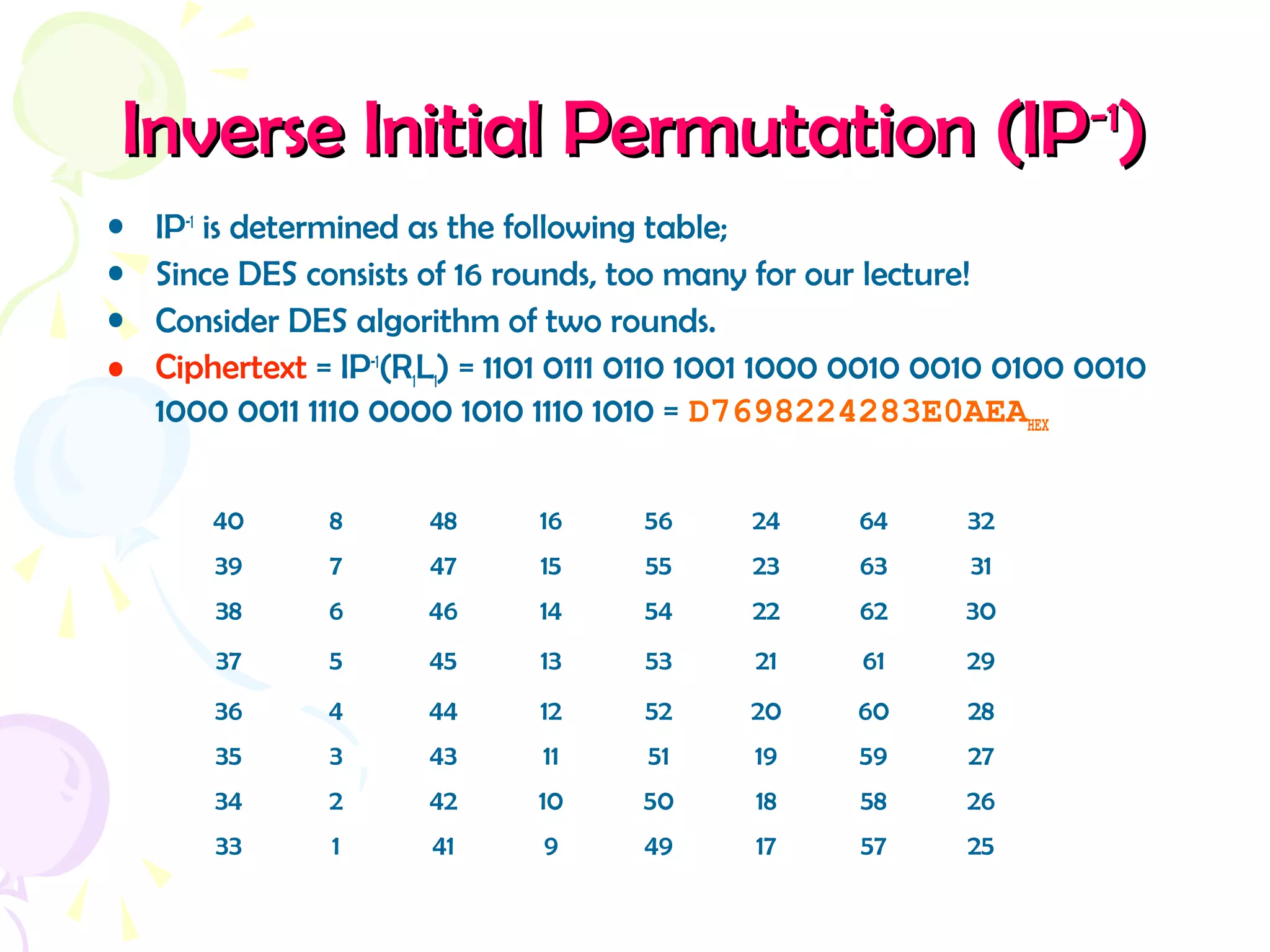 Inverse Initial Permutation (IPInverse Initial Permutation (IP-1-1
))
• IP-1
is determined as the following table;
• Since DES consists of 16 rounds, too many for our lecture!
• Consider DES algorithm of two rounds.
• Ciphertext = IP-1
(R1L1) = 1101 0111 0110 1001 1000 0010 0010 0100 0010
1000 0011 1110 0000 1010 1110 1010 = D7698224283E0AEAHEX
40 8 48 16 56 24 64 32
39 7 47 15 55 23 63 31
38 6 46 14 54 22 62 30
37 5 45 13 53 21 61 29
36 4 44 12 52 20 60 28
35 3 43 11 51 19 59 27
34 2 42 10 50 18 58 26
33 1 41 9 49 17 57 25
 