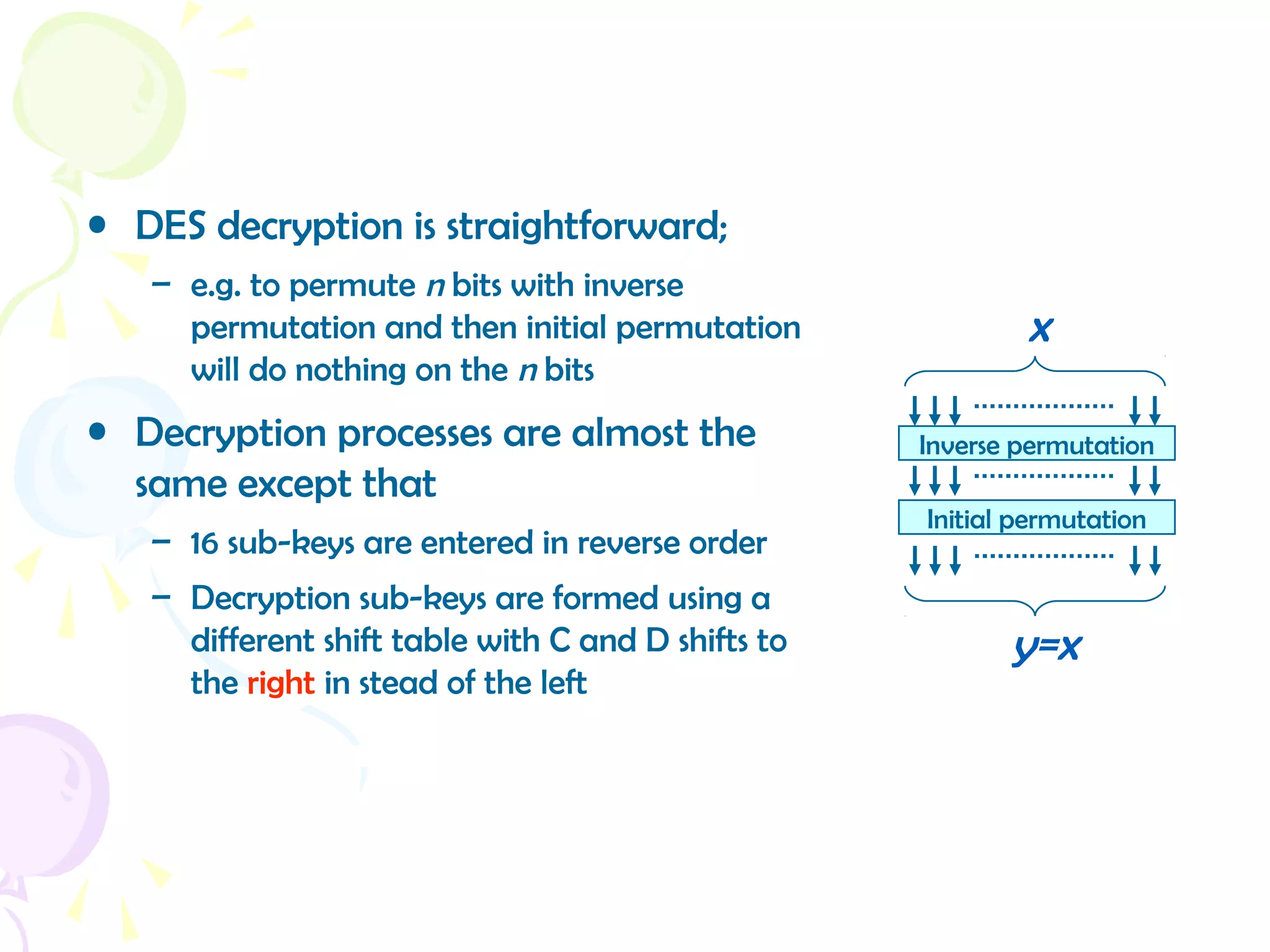 • DES decryption is straightforward;
– e.g. to permute n bits with inverse
permutation and then initial permutation
will do nothing on the n bits
• Decryption processes are almost the
same except that
– 16 sub-keys are entered in reverse order
– Decryption sub-keys are formed using a
different shift table with C and D shifts to
the right in stead of the left
Inverse permutation
x
Initial permutation
y=x
 