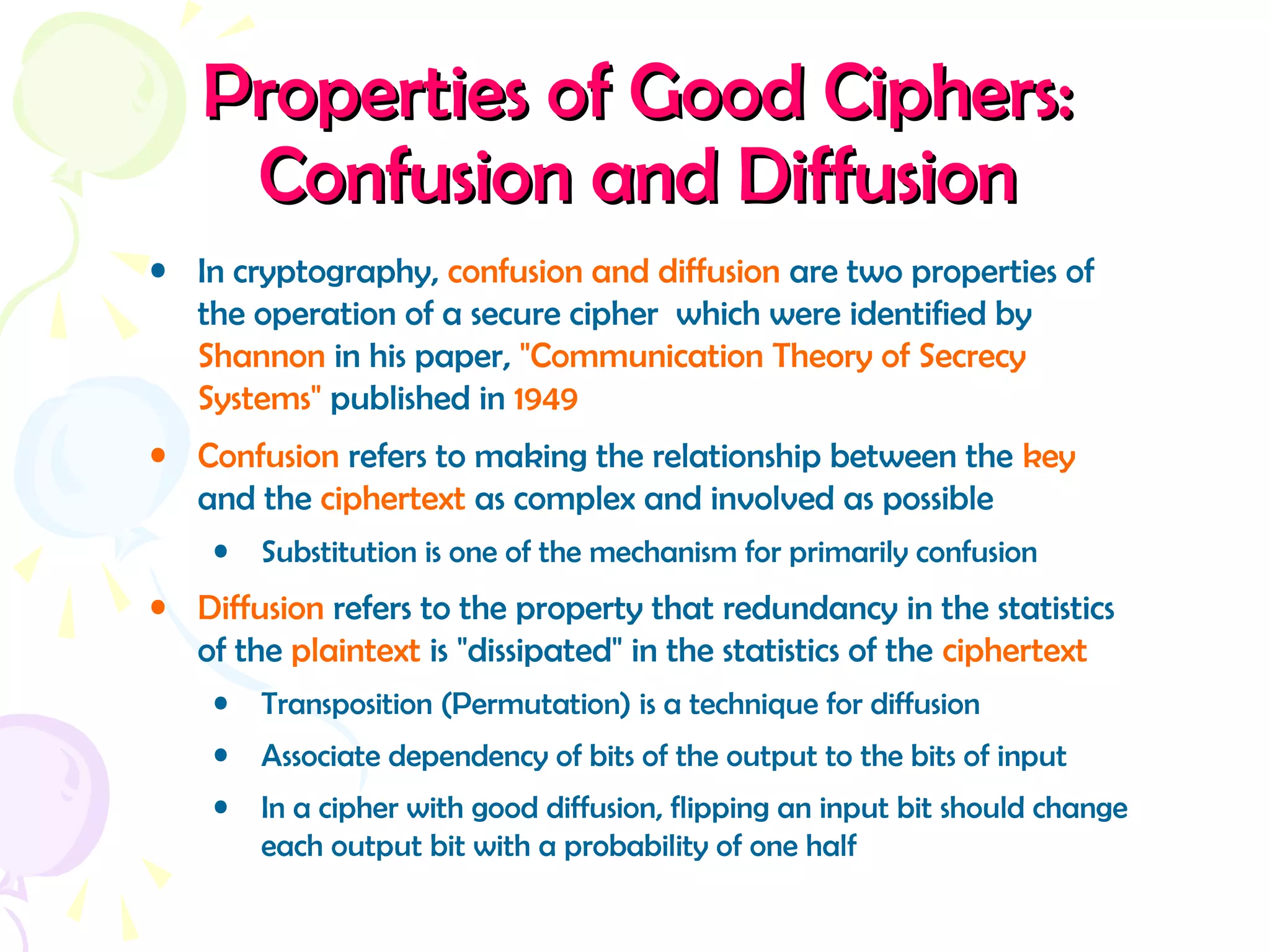 Properties of Good Ciphers:Properties of Good Ciphers:
Confusion and DiffusionConfusion and Diffusion
• In cryptography, confusion and diffusion are two properties of
the operation of a secure cipher which were identified by
Shannon in his paper, "Communication Theory of Secrecy
Systems" published in 1949
• Confusion refers to making the relationship between the key
and the ciphertext as complex and involved as possible
• Substitution is one of the mechanism for primarily confusion
• Diffusion refers to the property that redundancy in the statistics
of the plaintext is "dissipated" in the statistics of the ciphertext
• Transposition (Permutation) is a technique for diffusion
• Associate dependency of bits of the output to the bits of input
• In a cipher with good diffusion, flipping an input bit should change
each output bit with a probability of one half
 