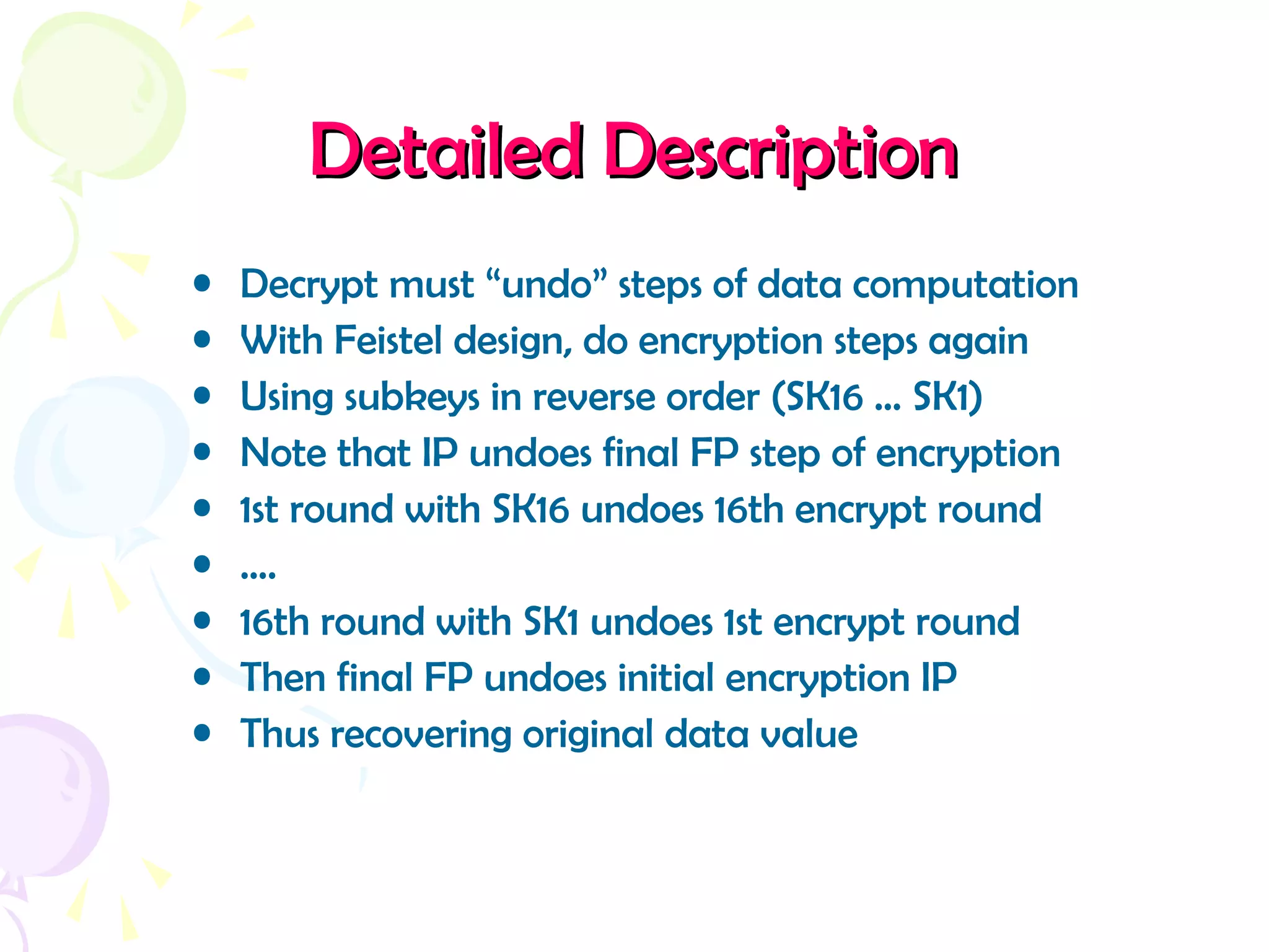 Detailed DescriptionDetailed Description
• Decrypt must “undo” steps of data computation
• With Feistel design, do encryption steps again
• Using subkeys in reverse order (SK16 … SK1)
• Note that IP undoes final FP step of encryption
• 1st round with SK16 undoes 16th encrypt round
• ….
• 16th round with SK1 undoes 1st encrypt round
• Then final FP undoes initial encryption IP
• Thus recovering original data value
 