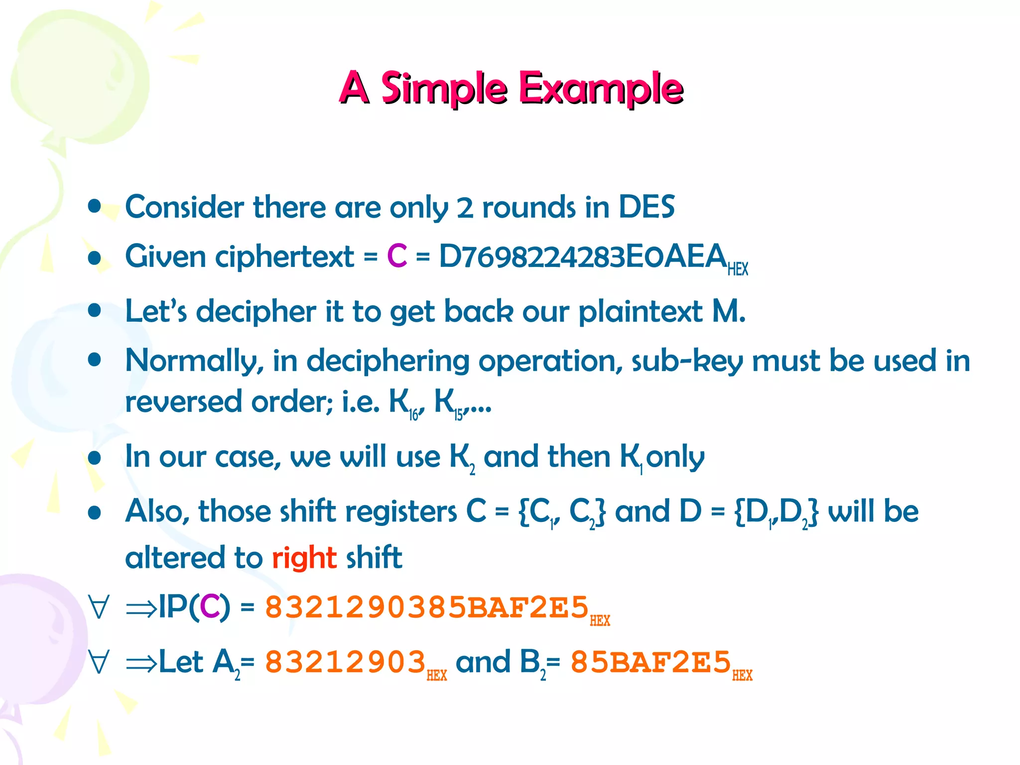 A Simple ExampleA Simple Example
• Consider there are only 2 rounds in DES
• Given ciphertext = C = D7698224283E0AEAHEX
• Let’s decipher it to get back our plaintext M.
• Normally, in deciphering operation, sub-key must be used in
reversed order; i.e. K16, K15,…
• In our case, we will use K2 and then K1 only
• Also, those shift registers C = {C1, C2} and D = {D1,D2} will be
altered to right shift
∀ ⇒IP(C) = 8321290385BAF2E5HEX
∀ ⇒Let A2= 83212903HEX and B2= 85BAF2E5HEX
 