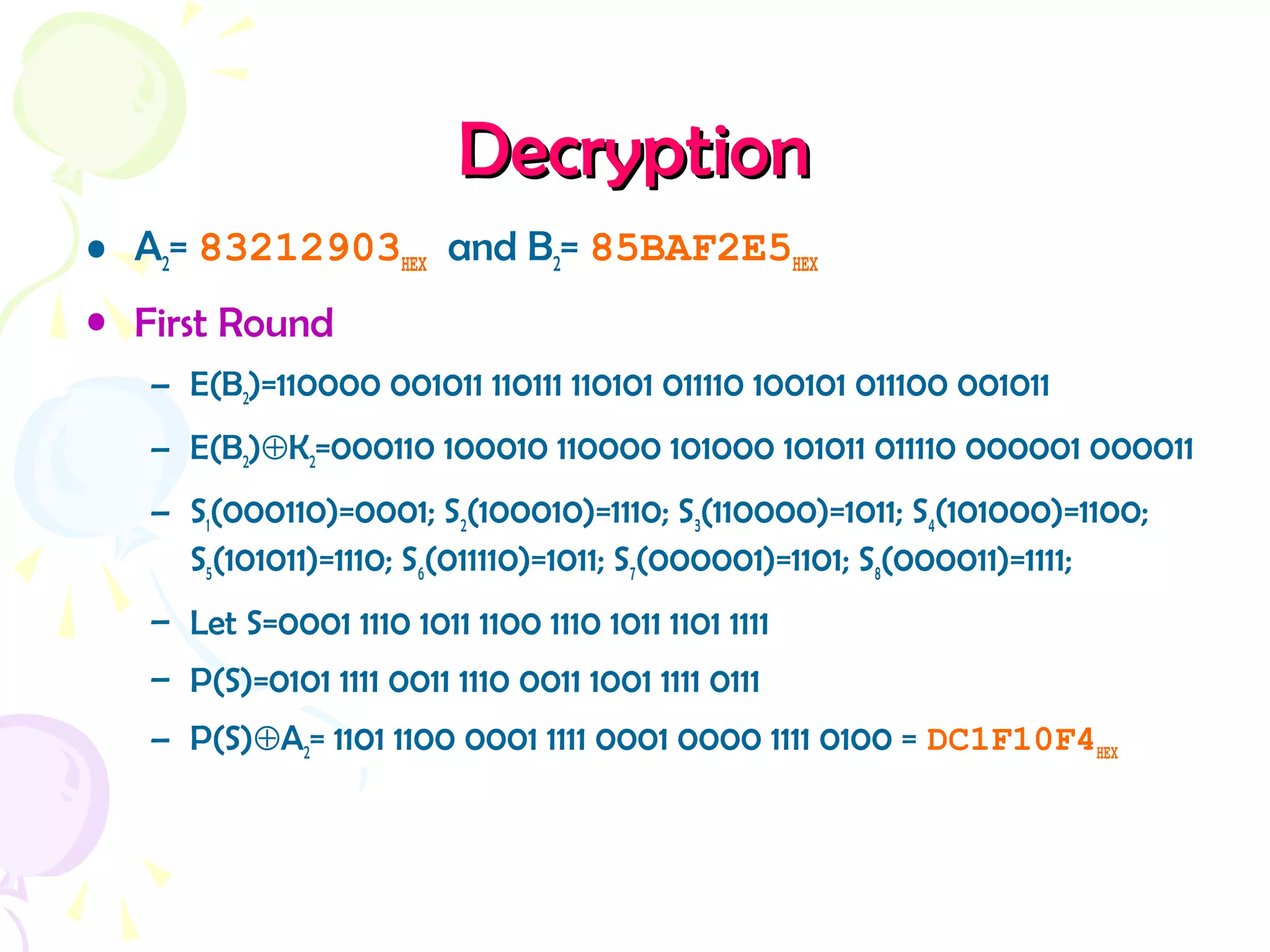 DecryptionDecryption
• A2= 83212903HEX and B2= 85BAF2E5HEX
• First Round
– E(B2)=110000 001011 110111 110101 011110 100101 011100 001011
– E(B2)⊕K2=000110 100010 110000 101000 101011 011110 000001 000011
– S1(000110)=0001; S2(100010)=1110; S3(110000)=1011; S4(101000)=1100;
S5(101011)=1110; S6(011110)=1011; S7(000001)=1101; S8(000011)=1111;
– Let S=0001 1110 1011 1100 1110 1011 1101 1111
– P(S)=0101 1111 0011 1110 0011 1001 1111 0111
– P(S)⊕A2= 1101 1100 0001 1111 0001 0000 1111 0100 = DC1F10F4HEX
 