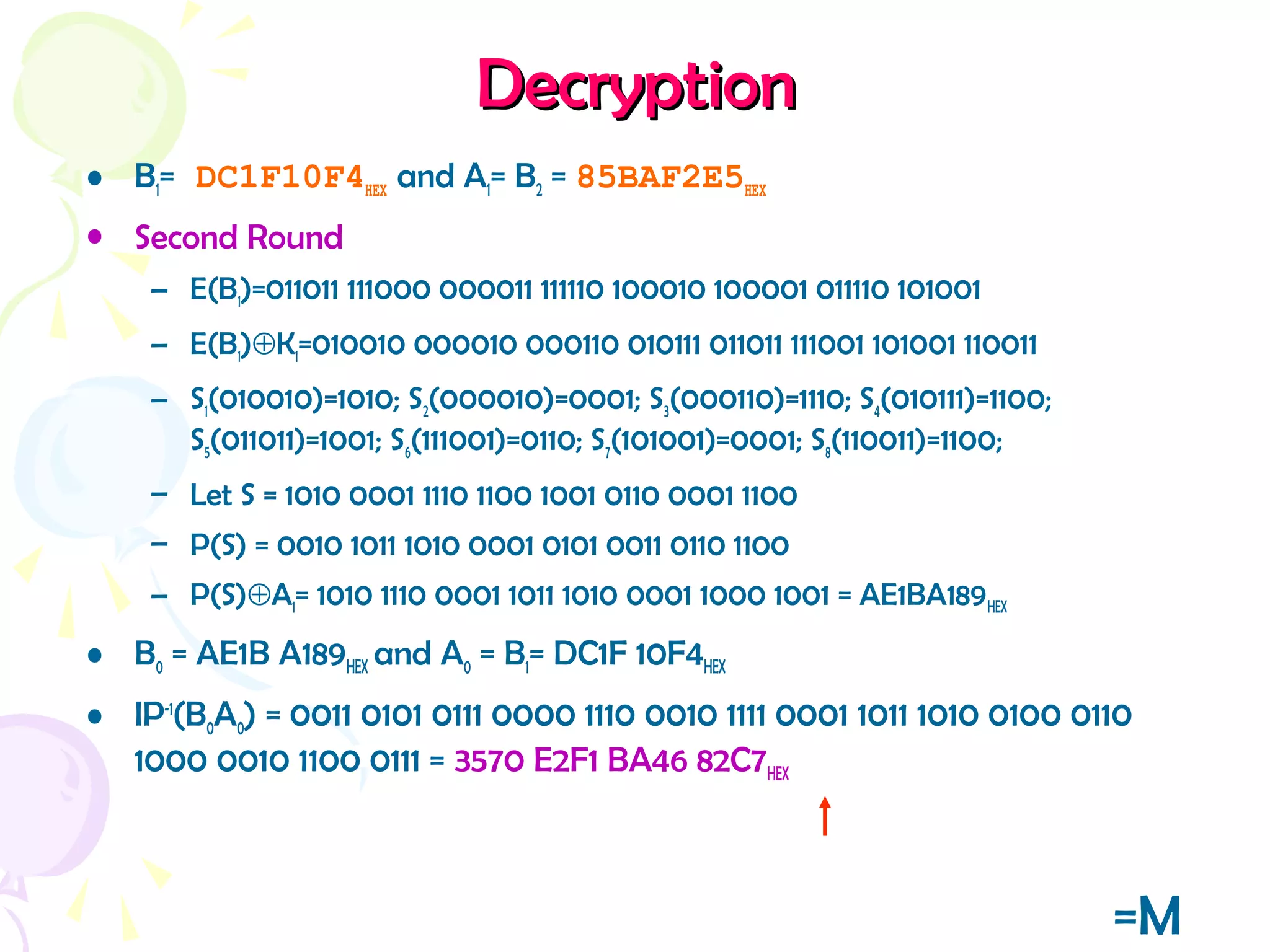DecryptionDecryption
• B1= DC1F10F4HEX and A1= B2 = 85BAF2E5HEX
• Second Round
– E(B1)=011011 111000 000011 111110 100010 100001 011110 101001
– E(B1)⊕K1=010010 000010 000110 010111 011011 111001 101001 110011
– S1(010010)=1010; S2(000010)=0001; S3(000110)=1110; S4(010111)=1100;
S5(011011)=1001; S6(111001)=0110; S7(101001)=0001; S8(110011)=1100;
– Let S = 1010 0001 1110 1100 1001 0110 0001 1100
– P(S) = 0010 1011 1010 0001 0101 0011 0110 1100
– P(S)⊕A1= 1010 1110 0001 1011 1010 0001 1000 1001 = AE1BA189HEX
• B0 = AE1B A189HEX and A0 = B1= DC1F 10F4HEX
• IP-1
(B0A0) = 0011 0101 0111 0000 1110 0010 1111 0001 1011 1010 0100 0110
1000 0010 1100 0111 = 3570 E2F1 BA46 82C7HEX
=M
 