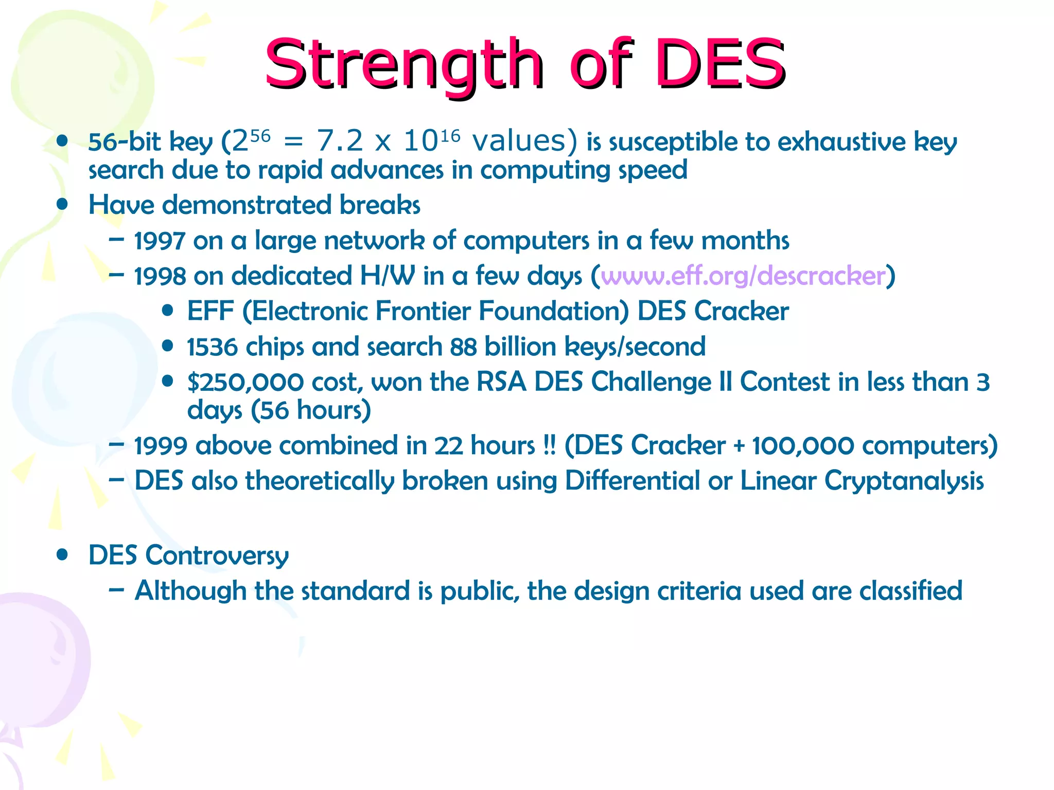 Strength of DESStrength of DES
• 56-bit key (256
= 7.2 x 1016
values) is susceptible to exhaustive key
search due to rapid advances in computing speed
• Have demonstrated breaks
– 1997 on a large network of computers in a few months
– 1998 on dedicated H/W in a few days (www.eff.org/descracker)
• EFF (Electronic Frontier Foundation) DES Cracker
• 1536 chips and search 88 billion keys/second
• $250,000 cost, won the RSA DES Challenge II Contest in less than 3
days (56 hours)
– 1999 above combined in 22 hours !! (DES Cracker + 100,000 computers)
– DES also theoretically broken using Differential or Linear Cryptanalysis
• DES Controversy
– Although the standard is public, the design criteria used are classified
 