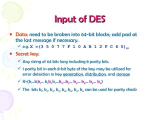 Input of DESInput of DES
• Data: need to be broken into 64-bit blocks; add pad at
the last message if necessary.
 e.g. X =(3 5 0 7 7 F 1 0 A B 1 2 F C 6 5)HEX
• Secret key:
 Any string of 64 bits long including 8 parity bits.
 1 parity bit in each 8-bit byte of the key may be utilized for
error detection in key generation, distribution, and storage
 K=(k1…k7k8… k15k16 k17…k24…k32… k40… k48… k56… k64)
 The bits k8, k16, k24, k32, k40, k48, k56, k64 can be used for parity check
 