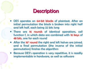 DescriptionDescription
• DES operates on 64-bit blocks of plaintext. After an
initial permutation the block is broken into right half
and left half, each being 32 bits long
• There are 16 rounds of identical operations, call
function f, in which data are combined with 16 keys of
48 bits, one for each round
• After the 16th
round the right and left halves are joined,
and a final permutation (the inverse of the initial
permutation) finishes the algorithm
• Because DES’s operation is very repetitive, it is readily
implementable in hardware, as well as software
 