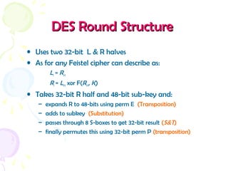 DES Round StructureDES Round Structure
• Uses two 32-bit L & R halves
• As for any Feistel cipher can describe as:
Li = Ri–1
Ri = Li–1 xor F(Ri–1, Ki)
• Takes 32-bit R half and 48-bit sub-key and:
– expands R to 48-bits using perm E (Transposition)
– adds to subkey (Substitution)
– passes through 8 S-boxes to get 32-bit result (S&T)
– finally permutes this using 32-bit perm P (transposition)
 